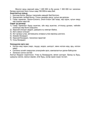 Монгол орны хөрсний нөөц 1 400 000 га ба үүнээс 1 300 000 га-г хагалсан
бөгөөд одоогоор Халх голын савд 160 000га нөөц бий.
Ашиглалтын хувьд:
1. Бэлчээр болно. Малын тэжээлийн нөөцийг бий болгоно.
2. Хадлангийн талбай болно. Голын хөндийн дагуу, уулын ам дагасан
3. Газар тариалан. Орхон-Сэлэнгэ, Онон-Улзын сав газар, хар хүрэн, нугын юмуу
   хар шороон хөрстэй.
Сөрөг үр дагавар:
1) Газар тариаланг буруу ашиглах, ойн мод ашиглах, огтлоход дулаан, чийгийн
   солилцоо өөр болж хээршинэ.
2) Хөрсний элэгдэл эвдрэл, давхрага нь нимгэрч байна.
3) Авто замын элэгдэл
4) Хот орчмын утаа, автомашины агаарын утаа хөрсөнд шингэнэ.
5) Химийн бохирдол
6) Хөрсний бохирдол, техногени гаралтай
7) Усны бохирдол

Зохицуулах арга зам:
• Ногоон мод тарих (нарс, гацуур, жодоо, шилүүст, мөнх ногоон мод, арц, ногоон
   хөвд)
• Салхины хүчийг сааруулах үлээгдлийн арга, хамгаалалтын далан байгуулах
• Ээлжлэн сэлгэх систем
Азотын бордоог хориглосон. Учир нь бохирдуулж, өвчин үүсгэдэг. Оронд нь бууц,
шувууны сангас, малын хөрзөн, өтөг бууц, хүлэр хүрэн нүүрс гэх мэт.
 