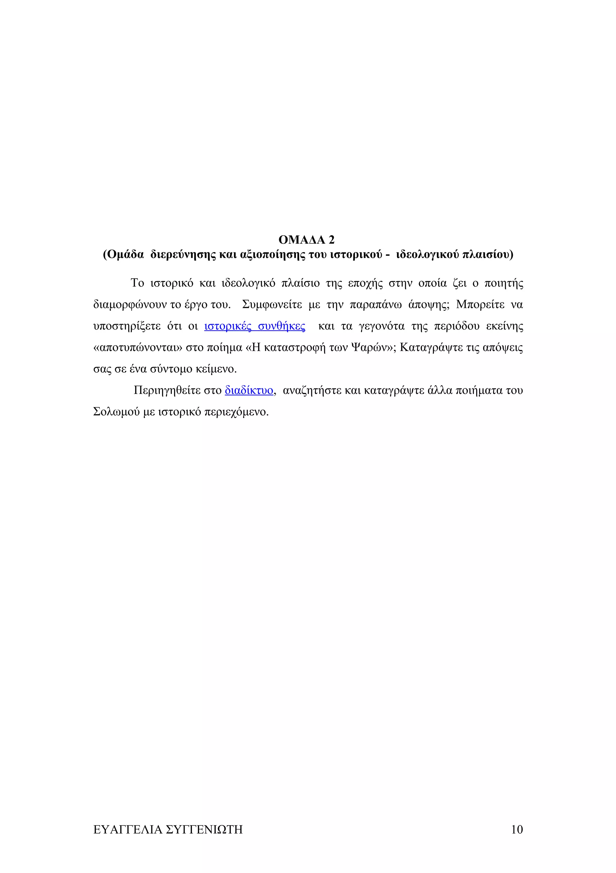 ΟΜΑΔΑ 2
 (Ομάδα διερεύνησης και αξιοποίησης του ιστορικού - ιδεολογικού πλαισίου)

      Το ιστορικό και ιδεολογικό πλαίσιο της εποχής στην οποία ζει ο ποιητής
διαμορφώνουν το έργο του. Συμφωνείτε με την παραπάνω άποψης; Μπορείτε να
υποστηρίξετε ότι οι ιστορικές συνθήκες   και τα γεγονότα της περιόδου εκείνης
«αποτυπώνονται» στο ποίημα «Η καταστροφή των Ψαρών»; Καταγράψτε τις απόψεις
σας σε ένα σύντομο κείμενο.
       Περιηγηθείτε στο διαδίκτυο, αναζητήστε και καταγράψτε άλλα ποιήματα του
Σολωμού με ιστορικό περιεχόμενο.




ΕΥΑΓΓΕΛΙΑ ΣΥΓΓΕΝΙΩΤΗ                                                       10
 