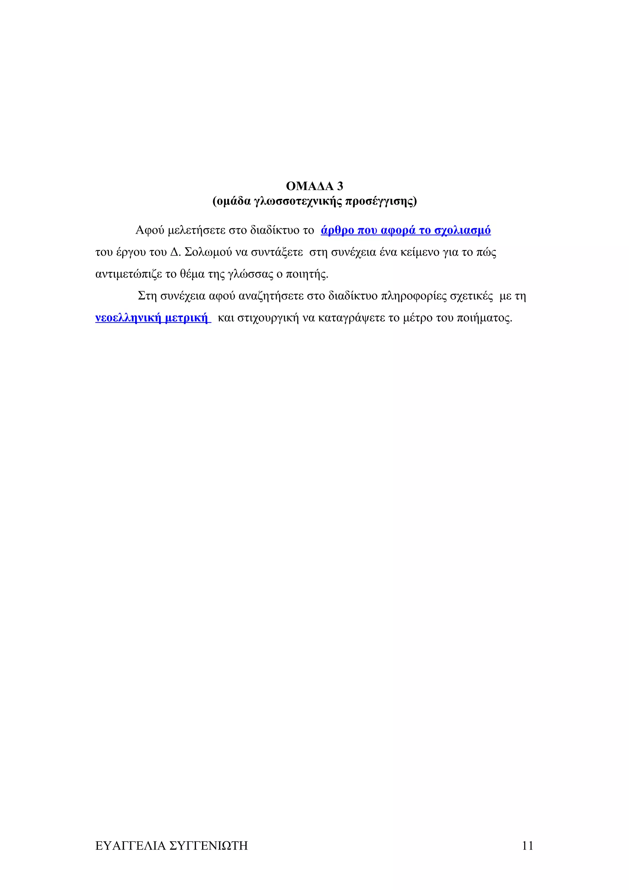 ΟΜΑΔΑ 3
                     (ομάδα γλωσσοτεχνικής προσέγγισης)

       Αφού μελετήσετε στο διαδίκτυο το άρθρο που αφορά το σχολιασμό
του έργου του Δ. Σολωμού να συντάξετε στη συνέχεια ένα κείμενο για το πώς
αντιμετώπιζε το θέμα της γλώσσας ο ποιητής.
       Στη συνέχεια αφού αναζητήσετε στο διαδίκτυο πληροφορίες σχετικές με τη
νεοελληνική μετρική και στιχουργική να καταγράψετε το μέτρο του ποιήματος.




ΕΥΑΓΓΕΛΙΑ ΣΥΓΓΕΝΙΩΤΗ                                                         11
 