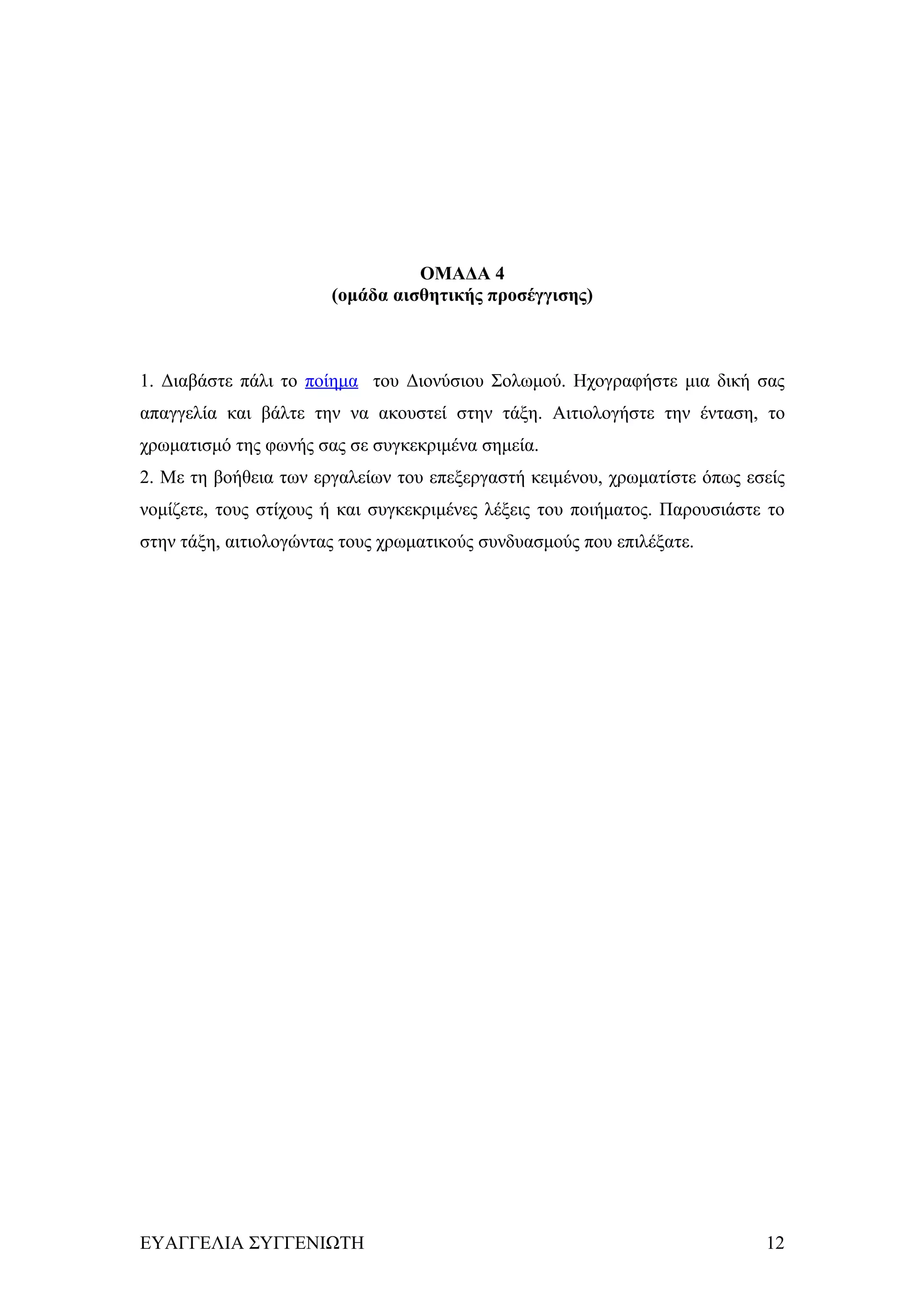 ΟΜΑΔΑ 4
                       (ομάδα αισθητικής προσέγγισης)



1. Διαβάστε πάλι το ποίημα του Διονύσιου Σολωμού. Ηχογραφήστε μια δική σας
απαγγελία και βάλτε την να ακουστεί στην τάξη. Αιτιολογήστε την ένταση, το
χρωματισμό της φωνής σας σε συγκεκριμένα σημεία.
2. Με τη βοήθεια των εργαλείων του επεξεργαστή κειμένου, χρωματίστε όπως εσείς
νομίζετε, τους στίχους ή και συγκεκριμένες λέξεις του ποιήματος. Παρουσιάστε το
στην τάξη, αιτιολογώντας τους χρωματικούς συνδυασμούς που επιλέξατε.




ΕΥΑΓΓΕΛΙΑ ΣΥΓΓΕΝΙΩΤΗ                                                        12
 