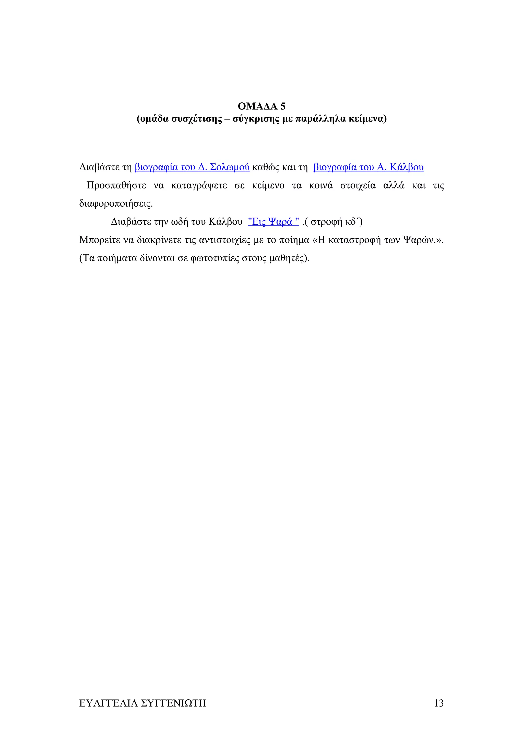 ΟΜΑΔΑ 5
            (ομάδα συσχέτισης – σύγκρισης με παράλληλα κείμενα)



Διαβάστε τη βιογραφία του Δ. Σολωμού καθώς και τη βιογραφία του Α. Κάλβου
 Προσπαθήστε να καταγράψετε σε κείμενο τα κοινά στοιχεία αλλά και τις
διαφοροποιήσεις.
      Διαβάστε την ωδή του Κάλβου "Εις Ψαρά " .( στροφή κδ΄)
Μπορείτε να διακρίνετε τις αντιστοιχίες με το ποίημα «Η καταστροφή των Ψαρών.».
(Τα ποιήματα δίνονται σε φωτοτυπίες στους μαθητές).




ΕΥΑΓΓΕΛΙΑ ΣΥΓΓΕΝΙΩΤΗ                                                        13
 