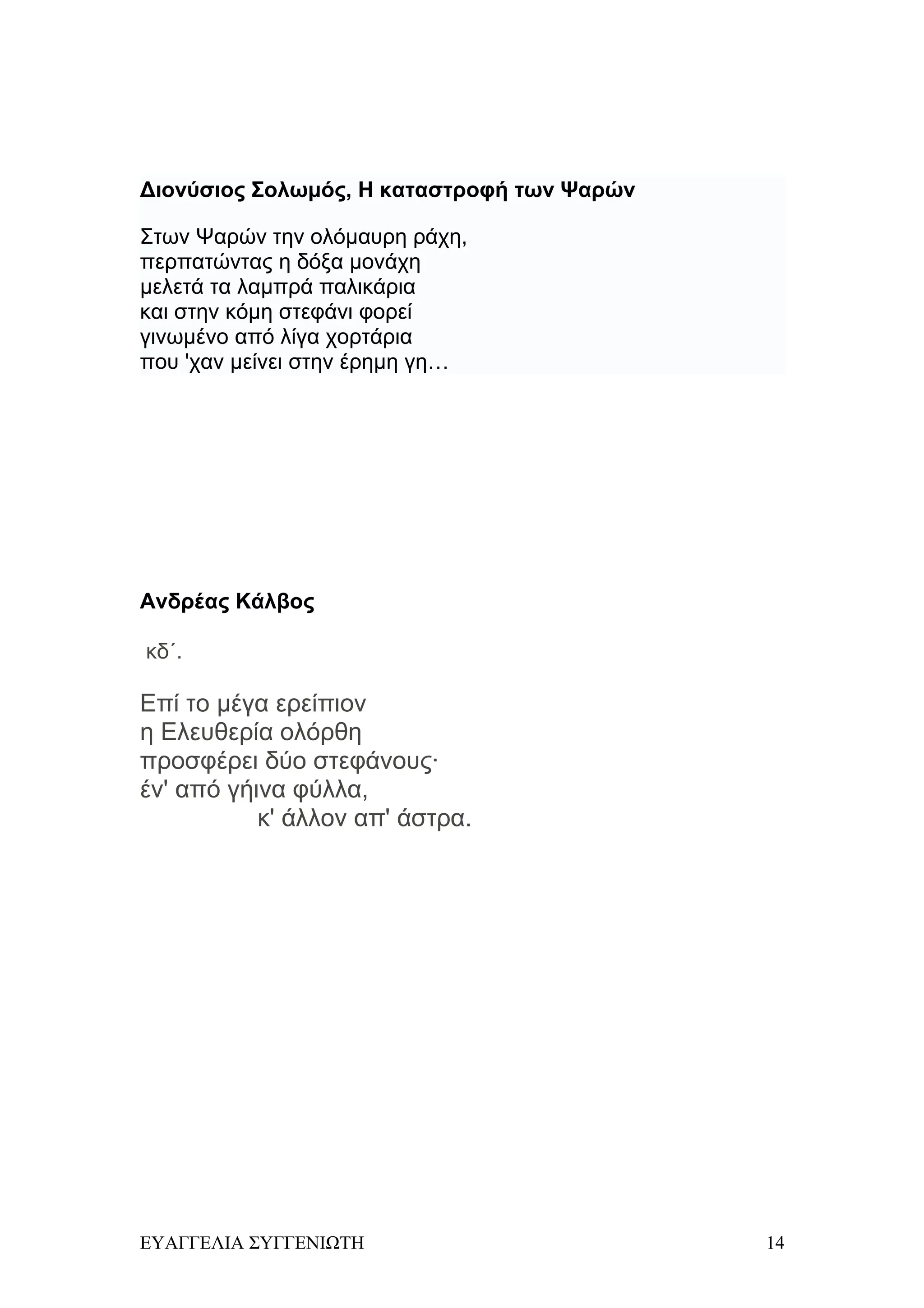 Διονύσιος Σολωμός, Η καταστροφή των Ψαρών

Στων Ψαρών την ολόμαυρη ράχη,
περπατώντας η δόξα μονάχη
μελετά τα λαμπρά παλικάρια
και στην κόμη στεφάνι φορεί
γινωμένο από λίγα χορτάρια
που 'χαν μείνει στην έρημη γη…




Ανδρέας Κάλβος

κδ΄.

Eπί το μέγα ερείπιον
η Eλευθερία ολόρθη
προσφέρει δύο στεφάνους·
έν' από γήινα φύλλα,
           κ' άλλον απ' άστρα.




ΕΥΑΓΓΕΛΙΑ ΣΥΓΓΕΝΙΩΤΗ                        14
 