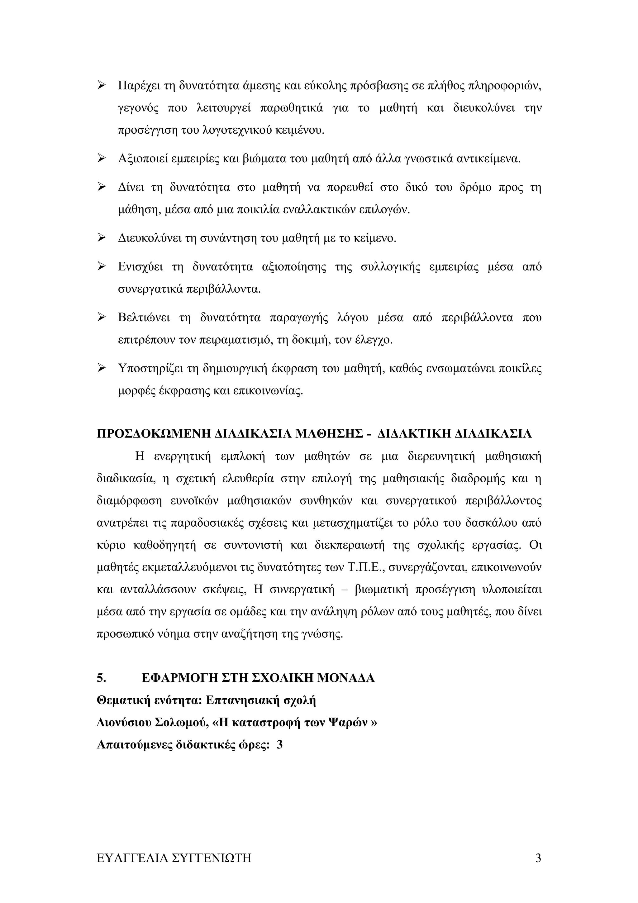  Παρέχει τη δυνατότητα άμεσης και εύκολης πρόσβασης σε πλήθος πληροφοριών,
     γεγονός που λειτουργεί παρωθητικά για το μαθητή και διευκολύνει την
     προσέγγιση του λογοτεχνικού κειμένου.

 Αξιοποιεί εμπειρίες και βιώματα του μαθητή από άλλα γνωστικά αντικείμενα.

 Δίνει τη δυνατότητα στο μαθητή να πορευθεί στο δικό του δρόμο προς τη
     μάθηση, μέσα από μια ποικιλία εναλλακτικών επιλογών.

 Διευκολύνει τη συνάντηση του μαθητή με το κείμενο.

 Ενισχύει τη δυνατότητα αξιοποίησης της συλλογικής εμπειρίας μέσα από
     συνεργατικά περιβάλλοντα.

 Βελτιώνει τη δυνατότητα παραγωγής λόγου μέσα από περιβάλλοντα που
     επιτρέπουν τον πειραματισμό, τη δοκιμή, τον έλεγχο.

 Υποστηρίζει τη δημιουργική έκφραση του μαθητή, καθώς ενσωματώνει ποικίλες
     μορφές έκφρασης και επικοινωνίας.


ΠΡΟΣΔΟΚΩΜΕΝΗ ΔΙΑΔΙΚΑΣΙΑ ΜΑΘΗΣΗΣ - ΔΙΔΑΚΤΙΚΗ ΔΙΑΔΙΚΑΣΙΑ
        Η ενεργητική εμπλοκή των μαθητών σε μια διερευνητική μαθησιακή
διαδικασία, η σχετική ελευθερία στην επιλογή της μαθησιακής διαδρομής και η
διαμόρφωση ευνοϊκών μαθησιακών συνθηκών και συνεργατικού περιβάλλοντος
ανατρέπει τις παραδοσιακές σχέσεις και μετασχηματίζει το ρόλο του δασκάλου από
κύριο καθοδηγητή σε συντονιστή και διεκπεραιωτή της σχολικής εργασίας. Οι
μαθητές εκμεταλλευόμενοι τις δυνατότητες των Τ.Π.Ε., συνεργάζονται, επικοινωνούν
και ανταλλάσσουν σκέψεις, Η συνεργατική – βιωματική προσέγγιση υλοποιείται
μέσα από την εργασία σε ομάδες και την ανάληψη ρόλων από τους μαθητές, που δίνει
προσωπικό νόημα στην αναζήτηση της γνώσης.


5.       ΕΦΑΡΜΟΓΗ ΣΤΗ ΣΧΟΛΙΚΗ ΜΟΝΑΔΑ
Θεματική ενότητα: Επτανησιακή σχολή
Διονύσιου Σολωμού, «Η καταστροφή των Ψαρών »
Απαιτούμενες διδακτικές ώρες: 3




ΕΥΑΓΓΕΛΙΑ ΣΥΓΓΕΝΙΩΤΗ                                                          3
 