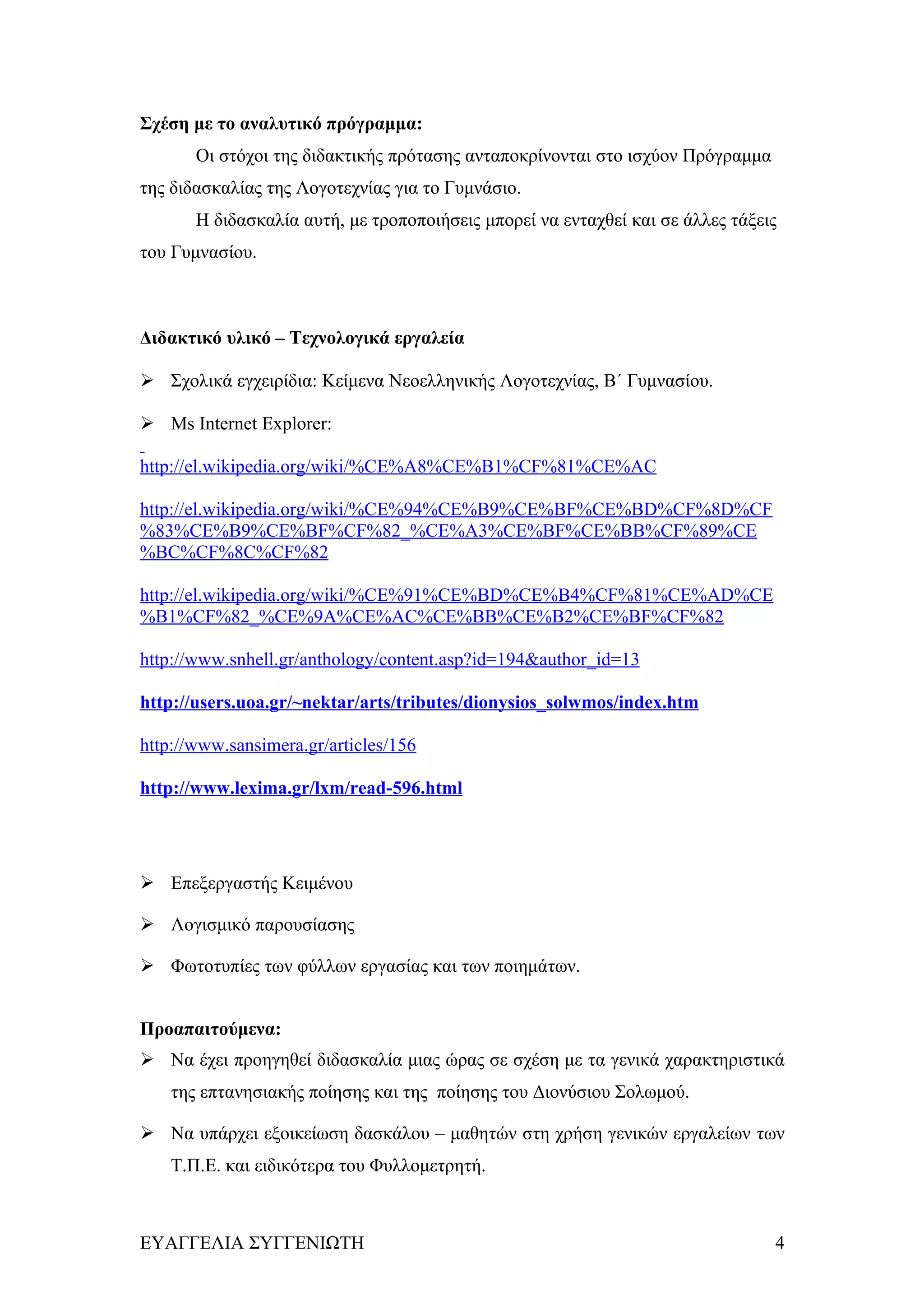Σχέση με το αναλυτικό πρόγραμμα:
       Οι στόχοι της διδακτικής πρότασης ανταποκρίνονται στο ισχύον Πρόγραμμα
της διδασκαλίας της Λογοτεχνίας για το Γυμνάσιο.
       Η διδασκαλία αυτή, με τροποποιήσεις μπορεί να ενταχθεί και σε άλλες τάξεις
του Γυμνασίου.



Διδακτικό υλικό – Τεχνολογικά εργαλεία

 Σχολικά εγχειρίδια: Κείμενα Νεοελληνικής Λογοτεχνίας, Β΄ Γυμνασίου.

 Ms Internet Explorer:

http://el.wikipedia.org/wiki/%CE%A8%CE%B1%CF%81%CE%AC

http://el.wikipedia.org/wiki/%CE%94%CE%B9%CE%BF%CE%BD%CF%8D%CF
%83%CE%B9%CE%BF%CF%82_%CE%A3%CE%BF%CE%BB%CF%89%CE
%BC%CF%8C%CF%82

http://el.wikipedia.org/wiki/%CE%91%CE%BD%CE%B4%CF%81%CE%AD%CE
%B1%CF%82_%CE%9A%CE%AC%CE%BB%CE%B2%CE%BF%CF%82

http://www.snhell.gr/anthology/content.asp?id=194&author_id=13

http://users.uoa.gr/~nektar/arts/tributes/dionysios_solwmos/index.htm

http://www.sansimera.gr/articles/156

http://www.lexima.gr/lxm/read-596.html




 Επεξεργαστής Κειμένου

 Λογισμικό παρουσίασης

 Φωτοτυπίες των φύλλων εργασίας και των ποιημάτων.


Προαπαιτούμενα:
 Να έχει προηγηθεί διδασκαλία μιας ώρας σε σχέση με τα γενικά χαρακτηριστικά
    της επτανησιακής ποίησης και της ποίησης του Διονύσιου Σολωμού.

 Να υπάρχει εξοικείωση δασκάλου – μαθητών στη χρήση γενικών εργαλείων των
    Τ.Π.Ε. και ειδικότερα του Φυλλομετρητή.



ΕΥΑΓΓΕΛΙΑ ΣΥΓΓΕΝΙΩΤΗ                                                            4
 