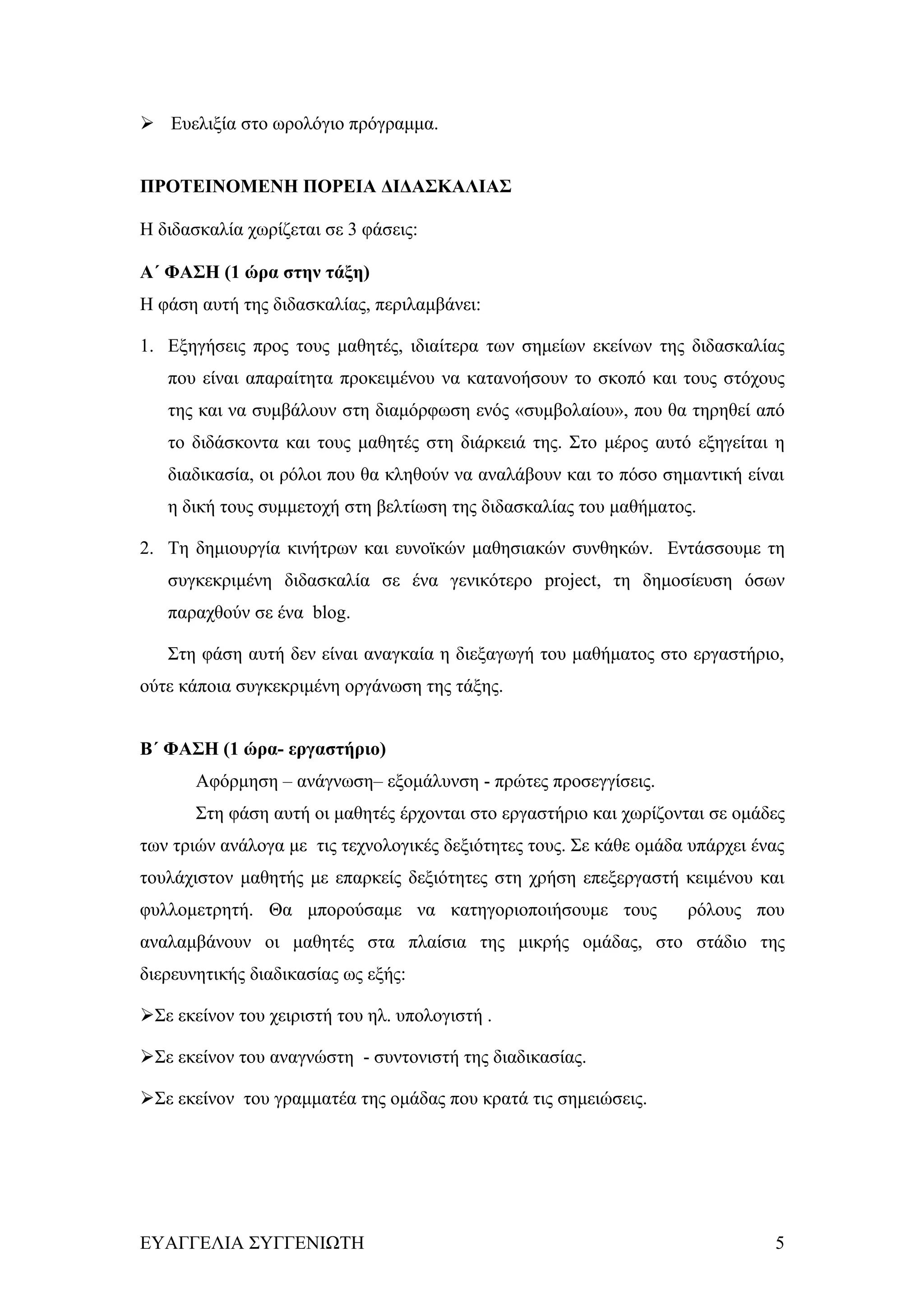  Ευελιξία στο ωρολόγιο πρόγραμμα.


ΠΡΟΤΕΙΝΟΜΕΝΗ ΠΟΡΕΙΑ ΔΙΔΑΣΚΑΛΙΑΣ

Η διδασκαλία χωρίζεται σε 3 φάσεις:

Α΄ ΦΑΣΗ (1 ώρα στην τάξη)
Η φάση αυτή της διδασκαλίας, περιλαμβάνει:

1. Εξηγήσεις προς τους μαθητές, ιδιαίτερα των σημείων εκείνων της διδασκαλίας
   που είναι απαραίτητα προκειμένου να κατανοήσουν το σκοπό και τους στόχους
   της και να συμβάλουν στη διαμόρφωση ενός «συμβολαίου», που θα τηρηθεί από
   το διδάσκοντα και τους μαθητές στη διάρκειά της. Στο μέρος αυτό εξηγείται η
   διαδικασία, οι ρόλοι που θα κληθούν να αναλάβουν και το πόσο σημαντική είναι
   η δική τους συμμετοχή στη βελτίωση της διδασκαλίας του μαθήματος.

2. Τη δημιουργία κινήτρων και ευνοϊκών μαθησιακών συνθηκών. Εντάσσουμε τη
   συγκεκριμένη διδασκαλία σε ένα γενικότερο project, τη δημοσίευση όσων
   παραχθούν σε ένα blog.

   Στη φάση αυτή δεν είναι αναγκαία η διεξαγωγή του μαθήματος στο εργαστήριο,
ούτε κάποια συγκεκριμένη οργάνωση της τάξης.


Β΄ ΦΑΣΗ (1 ώρα- εργαστήριο)
       Αφόρμηση – ανάγνωση– εξομάλυνση - πρώτες προσεγγίσεις.
       Στη φάση αυτή οι μαθητές έρχονται στο εργαστήριο και χωρίζονται σε ομάδες
των τριών ανάλογα με τις τεχνολογικές δεξιότητες τους. Σε κάθε ομάδα υπάρχει ένας
τουλάχιστον μαθητής με επαρκείς δεξιότητες στη χρήση επεξεργαστή κειμένου και
φυλλομετρητή. Θα μπορούσαμε να κατηγοριοποιήσουμε τους              ρόλους που
αναλαμβάνουν οι μαθητές στα πλαίσια της μικρής ομάδας, στο στάδιο της
διερευνητικής διαδικασίας ως εξής:

Σε εκείνον του χειριστή του ηλ. υπολογιστή .

Σε εκείνον του αναγνώστη - συντονιστή της διαδικασίας.

Σε εκείνον του γραμματέα της ομάδας που κρατά τις σημειώσεις.




ΕΥΑΓΓΕΛΙΑ ΣΥΓΓΕΝΙΩΤΗ                                                           5
 