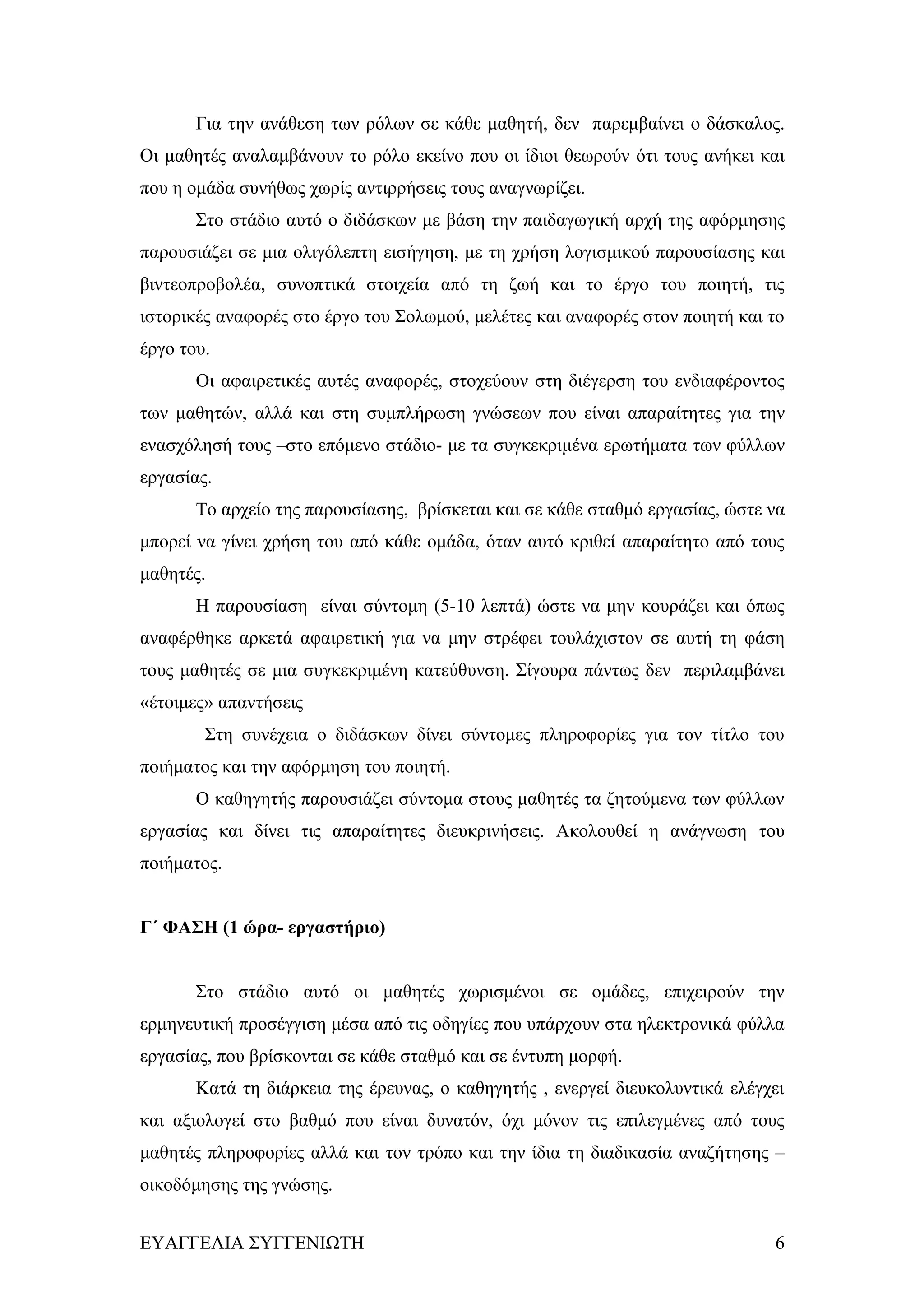 Για την ανάθεση των ρόλων σε κάθε μαθητή, δεν παρεμβαίνει ο δάσκαλος.
Οι μαθητές αναλαμβάνουν το ρόλο εκείνο που οι ίδιοι θεωρούν ότι τους ανήκει και
που η ομάδα συνήθως χωρίς αντιρρήσεις τους αναγνωρίζει.
       Στο στάδιο αυτό ο διδάσκων με βάση την παιδαγωγική αρχή της αφόρμησης
παρουσιάζει σε μια ολιγόλεπτη εισήγηση, με τη χρήση λογισμικού παρουσίασης και
βιντεοπροβολέα, συνοπτικά στοιχεία από τη ζωή και το έργο του ποιητή, τις
ιστορικές αναφορές στο έργο του Σολωμού, μελέτες και αναφορές στον ποιητή και το
έργο του.
       Οι αφαιρετικές αυτές αναφορές, στοχεύουν στη διέγερση του ενδιαφέροντος
των μαθητών, αλλά και στη συμπλήρωση γνώσεων που είναι απαραίτητες για την
ενασχόλησή τους –στο επόμενο στάδιο- με τα συγκεκριμένα ερωτήματα των φύλλων
εργασίας.
       Το αρχείο της παρουσίασης, βρίσκεται και σε κάθε σταθμό εργασίας, ώστε να
μπορεί να γίνει χρήση του από κάθε ομάδα, όταν αυτό κριθεί απαραίτητο από τους
μαθητές.
       Η παρουσίαση είναι σύντομη (5-10 λεπτά) ώστε να μην κουράζει και όπως
αναφέρθηκε αρκετά αφαιρετική για να μην στρέφει τουλάχιστον σε αυτή τη φάση
τους μαθητές σε μια συγκεκριμένη κατεύθυνση. Σίγουρα πάντως δεν περιλαμβάνει
«έτοιμες» απαντήσεις
        Στη συνέχεια ο διδάσκων δίνει σύντομες πληροφορίες για τον τίτλο του
ποιήματος και την αφόρμηση του ποιητή.
       Ο καθηγητής παρουσιάζει σύντομα στους μαθητές τα ζητούμενα των φύλλων
εργασίας και δίνει τις απαραίτητες διευκρινήσεις. Ακολουθεί η ανάγνωση του
ποιήματος.


Γ΄ ΦΑΣΗ (1 ώρα- εργαστήριο)


       Στο στάδιο αυτό οι μαθητές χωρισμένοι σε ομάδες, επιχειρούν την
ερμηνευτική προσέγγιση μέσα από τις οδηγίες που υπάρχουν στα ηλεκτρονικά φύλλα
εργασίας, που βρίσκονται σε κάθε σταθμό και σε έντυπη μορφή.
       Κατά τη διάρκεια της έρευνας, ο καθηγητής , ενεργεί διευκολυντικά ελέγχει
και αξιολογεί στο βαθμό που είναι δυνατόν, όχι μόνον τις επιλεγμένες από τους
μαθητές πληροφορίες αλλά και τον τρόπο και την ίδια τη διαδικασία αναζήτησης –
οικοδόμησης της γνώσης.


ΕΥΑΓΓΕΛΙΑ ΣΥΓΓΕΝΙΩΤΗ                                                          6
 