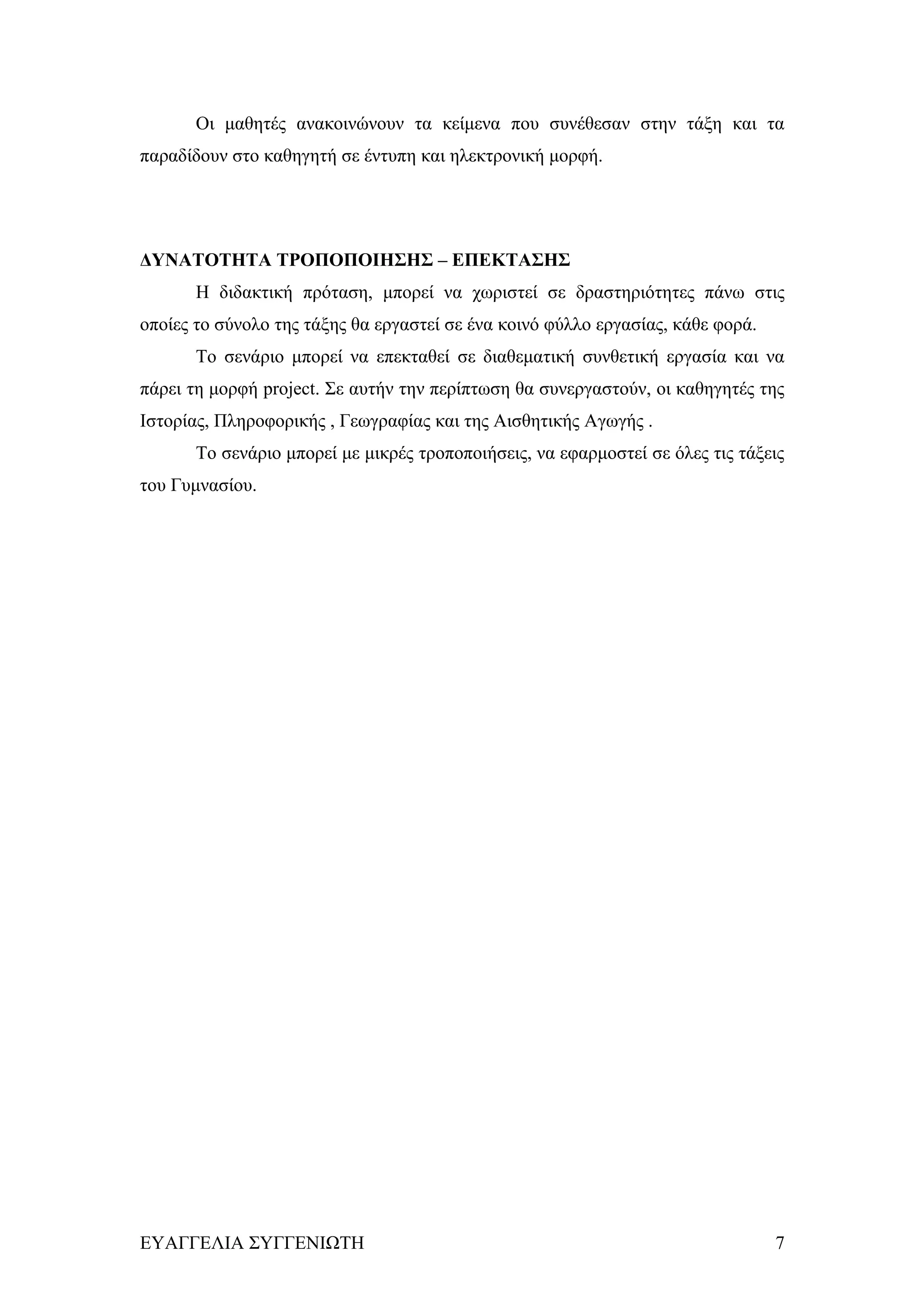 Οι μαθητές ανακοινώνουν τα κείμενα που συνέθεσαν στην τάξη και τα
παραδίδουν στο καθηγητή σε έντυπη και ηλεκτρονική μορφή.




ΔΥΝΑΤΟΤΗΤΑ ΤΡΟΠΟΠΟΙΗΣΗΣ – ΕΠΕΚΤΑΣΗΣ
       Η διδακτική πρόταση, μπορεί να χωριστεί σε δραστηριότητες πάνω στις
οποίες το σύνολο της τάξης θα εργαστεί σε ένα κοινό φύλλο εργασίας, κάθε φορά.
       Το σενάριο μπορεί να επεκταθεί σε διαθεματική συνθετική εργασία και να
πάρει τη μορφή project. Σε αυτήν την περίπτωση θα συνεργαστούν, οι καθηγητές της
Ιστορίας, Πληροφορικής , Γεωγραφίας και της Αισθητικής Αγωγής .
       Το σενάριο μπορεί με μικρές τροποποιήσεις, να εφαρμοστεί σε όλες τις τάξεις
του Γυμνασίου.




ΕΥΑΓΓΕΛΙΑ ΣΥΓΓΕΝΙΩΤΗ                                                             7
 