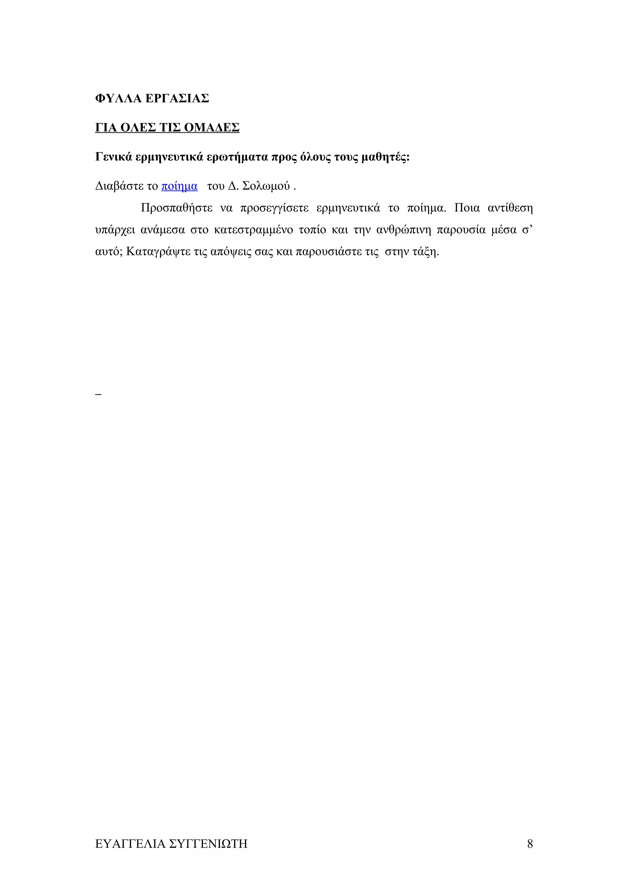 ΦΥΛΛΑ ΕΡΓΑΣΙΑΣ

ΓΙΑ ΟΛΕΣ ΤΙΣ ΟΜΑΔΕΣ

Γενικά ερμηνευτικά ερωτήματα προς όλους τους μαθητές:

Διαβάστε το ποίημα του Δ. Σολωμού .
        Προσπαθήστε να προσεγγίσετε ερμηνευτικά το ποίημα. Ποια αντίθεση
υπάρχει ανάμεσα στο κατεστραμμένο τοπίο και την ανθρώπινη παρουσία μέσα σ’
αυτό; Καταγράψτε τις απόψεις σας και παρουσιάστε τις στην τάξη.




ΕΥΑΓΓΕΛΙΑ ΣΥΓΓΕΝΙΩΤΗ                                                    8
 