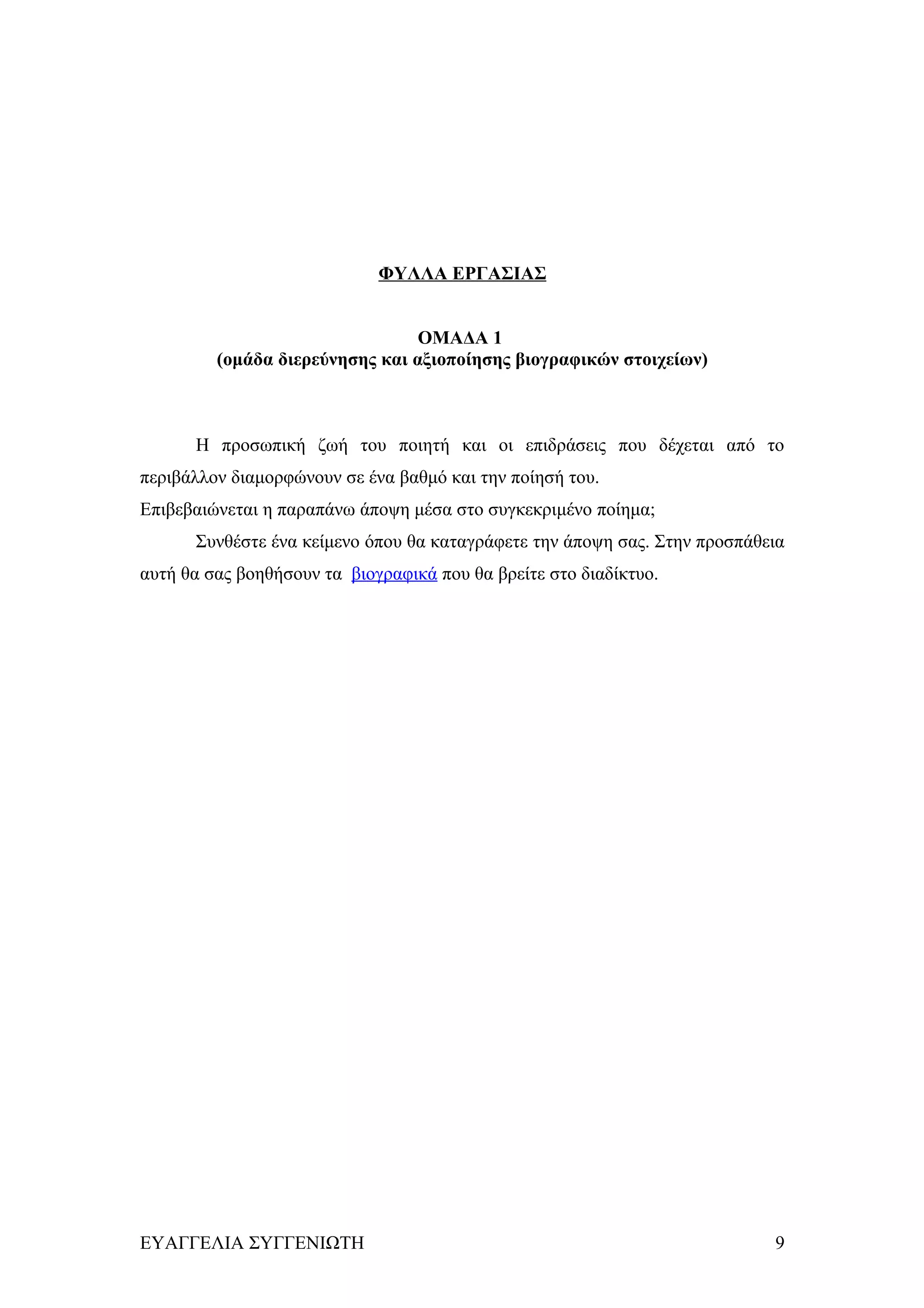 ΦΥΛΛΑ ΕΡΓΑΣΙΑΣ


                                 ΟΜΑΔΑ 1
         (ομάδα διερεύνησης και αξιοποίησης βιογραφικών στοιχείων)



      Η προσωπική ζωή του ποιητή και οι επιδράσεις που δέχεται από το
περιβάλλον διαμορφώνουν σε ένα βαθμό και την ποίησή του.
Επιβεβαιώνεται η παραπάνω άποψη μέσα στο συγκεκριμένο ποίημα;
      Συνθέστε ένα κείμενο όπου θα καταγράφετε την άποψη σας. Στην προσπάθεια
αυτή θα σας βοηθήσουν τα βιογραφικά που θα βρείτε στο διαδίκτυο.




ΕΥΑΓΓΕΛΙΑ ΣΥΓΓΕΝΙΩΤΗ                                                       9
 