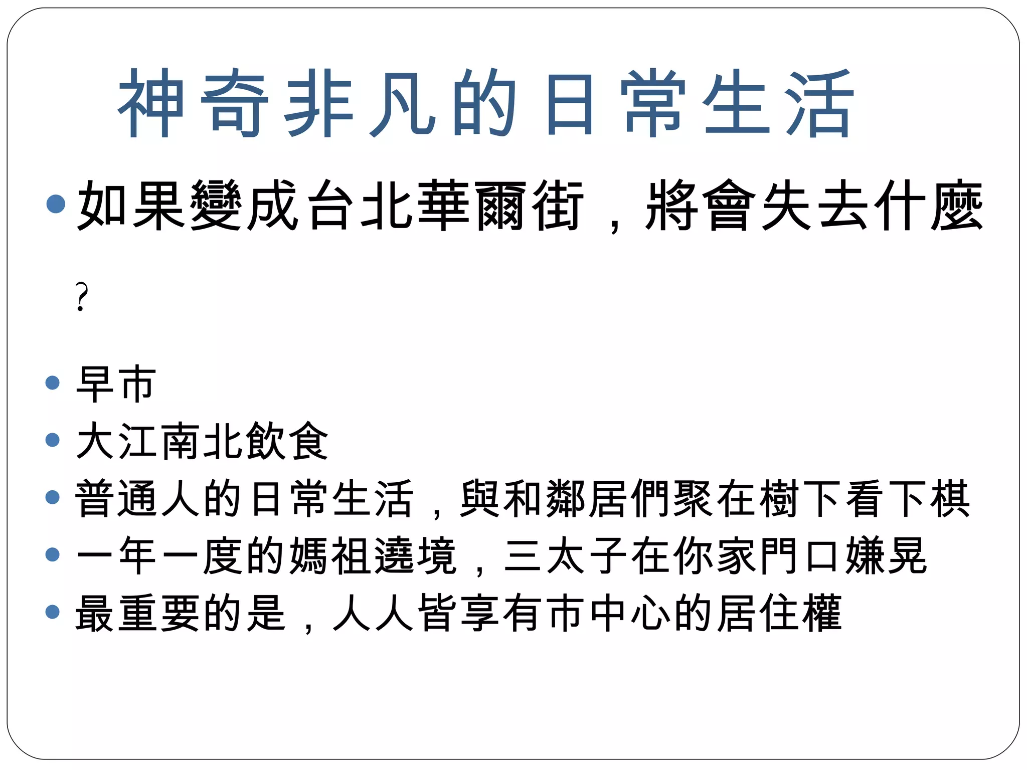神奇非凡的日常生活 如果變成台北華爾街，將會失去什麼 ? 早市 大江南北飲食 普通人的日常生活，與和鄰居們聚在樹下看下棋 一年一度的媽祖遶境，三太子在你家門口嫌晃 最重要的是，人人皆享有市中心的居住權 