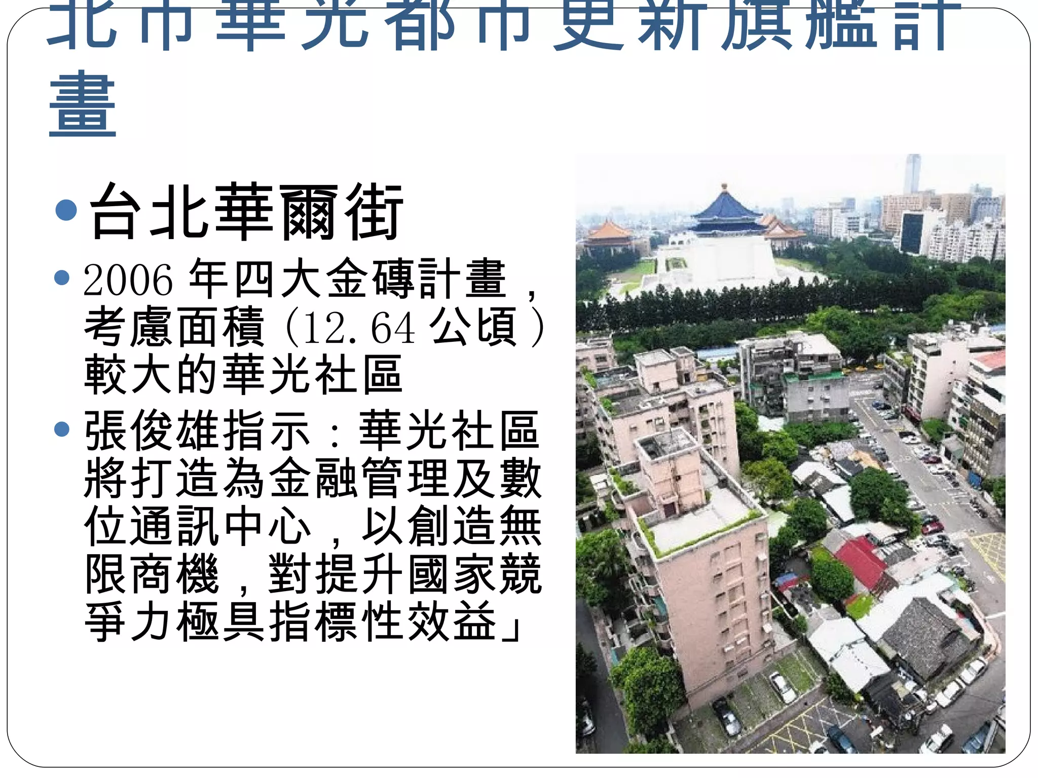 北市華光都市更新旗艦計畫 台北華爾街 2006 年四大金磚計畫，考慮面積 (12.64 公頃 ) 較大的華光社區 張俊雄指示 : 華光社區將打造為金融管理及數位通訊中心，以創造無限商機，對提升國家競爭力極具指標性效益」 