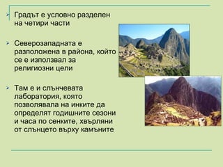 Градът е условно разделен на четири части  Северозападната е разположена в района, който се е използвал за религиозни цели Там е и слънчевата лаборатория, която позволявала на инките да определят годишните сезони и часа по сенките, хвърляни от слънцето върху камъните   