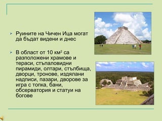 Руините на Чичен И ц а могат да бъдат видени и днес В област от 10 км 2  са разположени храмове и тераси, стъпаловидни пирамиди, олтари, стълбища, дворци, тронове, издялани надписи, пазари, дворове за игра с топка, бани, обсерватория и статуи на богове 