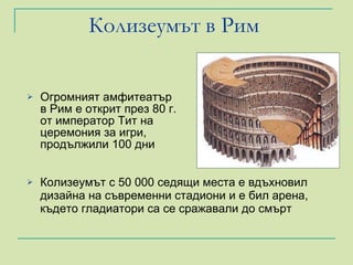 Колизеумът в Рим   Огромният амфитеатър в Рим е открит през 80 г. от император Тит на церемония за игри, продължили 100 дни  Колизеумът с 50 000 седящи места е вдъхновил дизайна на съвременни стадиони и е бил арена, където гладиатори са се сражавали до смърт 