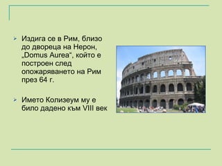 Издига се в Рим, близо до двореца на Нерон, „Domus Aurea“, който е построен след опожаряването на Рим през 64 г.  Името Колизеум му е било дадено към  VIII  век  
