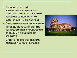 Говори се, че най-зрелищните стадиони и развлекателни съоръжения на света са повлияни от конструкцията на Колизея  Днес нивото на арената вече не съществува, но стените на подземията и коридорите са видими в руините на сградата Цялата конструкция заема площ от 160 000 кв.метра  
