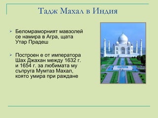 Тадж Махал в Индия  Беломраморният мавзолей се намира в Агра, щата Утар Прадеш Построен е от императора Шах Джахан между 1632 г. и 1654 г. за любимата му съпруга Мумтаз Махал, която умира при раждане 