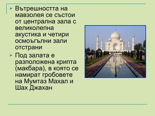 Вътрешността на мавзолея се състои от централна зала с великолепна акустика и четири осмоъгълни зали отстрани Под залата е разположена крипта (макбара), в която се намират гробовете на Мумтаз Махал и Шах Джахан 