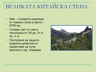 ВЕЛИКАТА КИТАЙСКА СТЕНА Най – голямата издигана от човека стена в света – 6700 км. Голяма част от нея е построена от  VII  до  IV  в. пр. н. е. Построена да защити отделни династии от нашествие на хуни, монголи и др. племена 