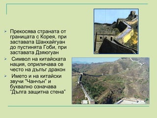 Прекосява страната от границата с Корея, при заставата Шанхайгуан до пустинята Гоби, при заставата Дзяюгуан Символ на китайската нация, оприличава се често на дълъг дракон Името и на китайски звучи  ” Чанчън” и буквално означава  ” Дълга защитна стена” 