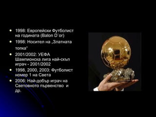 1998: Европейски Футболист на годината (Balon D`or)  1998: Носител на „Златната топка“   2001/2002: УЕФА Шампионска лига най-скъп играч - 2001/2002  1998, 2000, 2003: Футболист номер 1 на Света  2006: Най-добър играч на Световното първенство  и др. 