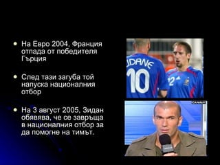 На Евро 2004, Франция отпада от победителя Гърция След тази загуба той напуска националния отбор  На 3 август 2005, Зидан обявява, че се завръща в националния отбор за да помогне на тимът.  