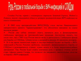 Сегодня Россия, наряду с некоторыми странами Западной Европы, Индией и Китаем, также становится одним из центров противодействия ВИЧ-инфекции на нашем континенте.  В 2005 году противодействие ВИЧ/СПИДу стало частью Национального приоритетного проекта "Здравоохранение", что обеспечило внимание на самом высоком уровне.  Россия уже сейчас начинает играть значимую роль в финансировании глобальных программ по противодействию эпидемии. Достаточно сказать, что после того, как в 2005 году Россия внесла вклад в деятельность Глобального фонда для борьбы со СПИДом, туберкулезом и малярией в размере 40 миллиона долларов. В то же время значительно вырос и государственный бюджет на борьбу с ВИЧ-инфекцией в России. Решение проблемы, связанной с финансированием борьбы со СПИДом в развивающихся странах, нужно искать и в более широкомасштабных программах. Так, Россия будет играть ключевую роль в процессе отмены долгов стран Африки южнее Сахары, что позволит им направлять значительные средства на борьбу с ВИЧ-инфекцией.  Роль России в глобальной борьбе с ВИЧ-инфекцией и СПИДом 