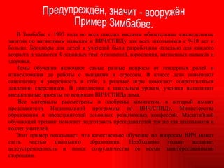 В Зимбабве с 1993 года во всех школах введены обязательные еженедельные занятия по жизненным навыкам и ВИЧ/СПИДу для всех школьников с 9-10 лет и больше. Брошюры для детей и учителей были разработаны отдельно для каждого возраста и касаются 4 основных тем: отношений, взросления, жизненных навыков и здоровья. Темы обучения включают самые разные вопросы от гендерных ролей и изнасилования до работы с эмоциями и стрессом. В классе дети повышают самооценку и уверенность в себе, а ролевые игры помогают сопротивляться давлению сверстников. В дополнение к школьным урокам, ученики выполняют внешкольные проекты по вопросам ВИЧ/СПИДа дома. Все материалы рассмотрены и одобрены комитетом, в который входят представители Национальной программы по ВИЧ/СПИДу, Министерства образования и представителей основных религиозных конфессий. Масштабный обучающий тренинг помогает подготовить преподавателей так же как школьников и коллег учителей. Этот пример показывает, что качественное обучение по вопросам ВИЧ может стать частью школьного образования. Необходимо только желание, целеустремленность и поиск сотрудничества со всеми заинтересованными сторонами. Предупреждён, значит - вооружён Пример Зимбабве. 