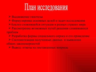 План исследования Выдвижение гипотезы Формулировка основных целей и задач исследования Анализ сложившейся ситуации в разных странах мира Рассмотрение возможных путей решения сложившихся проблем Разработка формы социального опроса и его проведение Систематизация полученных данных  и выявление общих закономерностей Вывод: ответы на поставленные вопросы 