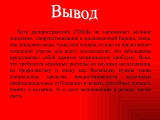 Хотя распространение СПИДа не напоминает великие эпидемии,  свирепствовавшие в средневековой Европе, такие, как эпидемии оспы, чумы или холеры, и пока не представляет тотальной угрозы для всего человечества, это заболевание представляет собой важную медицинскую проблему. Ясно, что требуются огромные расходы на научные исследования, на профилактику и опеку над больными, нужны также специальные средства предосторожности, вдумчивые профессиональные публикации в печати, способные погасить панику и истерию, то и дело возникающие в разных частях света. Вывод 