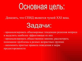 - проанализировать общемировые тенденции решения вопроса и выделить наиболее эффективные из них - проанализировать общественное мнение; рассмотреть понимание проблемы в разных возрастных группах - напомнить простые правила поведения и меры предосторожности Основная цель: Доказать, что СПИД является чумой XXI века. Задачи: 