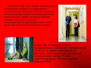 Особенно остро стоит вопрос потенциального воздействия эпидемии на социальную и экономическую ситуацию в России, поскольку эпидемия распространяется преимущественно среди молодых людей: подобный феномен угрожает обострить ситуацию продолжающегося демографического спада среди населения трудоспособного возраста.  Более 70% от числа всех ВИЧ-положительных, составляют молодые люди 15-39 лет. В десяти географических регионах, представляющих крупнейшие экономические центры России, зарегистрировано 70% всех случаев передачи ВИЧ. 