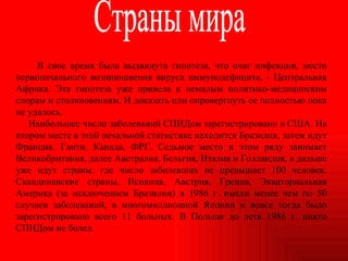 В свое время была выдвинута гипотеза, что очаг инфекции, место первоначального возникновения вируса иммунодефицита, - Центральная Африка. Эта гипотеза уже привела к немалым политико-медицинским спорам и столкновениям. И доказать или опровергнуть ее полностью пока не удалось. Наибольшее число заболеваний СПИДом зарегистрировано в США. На втором месте в этой печальной статистике находится Бразилия, затем идут Франция, Гаити, Канада, ФРГ. Седьмое место в этом ряду занимает Великобритания, далее Австралия, Бельгия, Италия и Голландия, а дальше уже идут страны, где число заболевших не превышает 100 человек. Скандинавские страны, Испания, Австрия, Греция, Экваториальная Америка (за исключением Бразилии) в 1986 г. имели менее чем по 50 случаев заболеваний, в многомиллионной Японии и вовсе тогда было зарегистрировано всего 11 больных. В Польше до лета 1986 г. никто СПИДом не болел. Страны мира 
