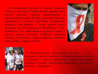 В Соединенных Штатах, в странах Западной Европы и на Гаити СПИДом болеют прежде всего жители крупных городов, проживающие в промышленных зонах. В США около 80% больных проживают в 5 штатах: Нью-Йорк, Калифорния, Флорида, Нью-Джерси и Техас, причем около половины из них выходцы из Нью-Йорка и Сан-Франциско. Есть заболевшие в крупных городах и других штатов. Больные СПИДом гаитянцы обитают либо в США, главным образом в Майами, либо в Порт-о-Пренсе и Гаити.  В Великобритании большинство больных — 74%— лондонцы и жители портовых городов Восточной Англии, а остальные — жители Манчестера и Ливерпуля. Больше половины больных в Швейцарии проживает в Цюрихе, а в Бельгии — в Брюсселе. 