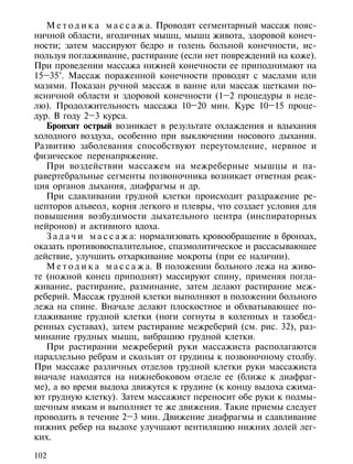 М е т о д и к а м а с с а ж а. Проводят сегментарный массаж пояс-
ничной области, ягодичных мышц, мышц живота, здоровой конеч-
ности; затем массируют бедро и голень больной конечности, ис-
пользуя поглаживание, растирание (если нет повреждений на коже).
При проведении массажа нижней конечности ее приподнимают на
15–35°. Массаж пораженной конечности проводят с маслами или
мазями. Показан ручной массаж в ванне или массаж щетками по-
ясничной области и здоровой конечности (1–2 процедуры в неде-
лю). Продолжительность массажа 10–20 мин. Курс 10–15 проце-
дур. В году 2–3 курса.
   Бронхит острый возникает в результате охлаждения и вдыхания
холодного воздуха, особенно при выключении носового дыхания.
Развитию заболевания способствуют переутомление, нервное и
физическое перенапряжение.
   При воздействии массажем на межреберные мышцы и па-
равертебральные сегменты позвоночника возникает ответная реак-
ция органов дыхания, диафрагмы и др.
   При сдавливании грудной клетки происходит раздражение ре-
цепторов альвеол, корня легкого и плевры, что создает условия для
повышения возбудимости дыхательного центра (инспираторных
нейронов) и активного вдоха.
   З а д а ч и м а с с а ж а: нормализовать кровообращение в бронхах,
оказать противовоспалительное, спазмолитическое и рассасывающее
действие, улучшить отхаркивание мокроты (при ее наличии).
   М е т о д и к а м а с с а ж а. В положении больного лежа на живо-
те (ножной конец приподнят) массируют спину, применяя погла-
живание, растирание, разминание, затем делают растирание меж-
реберий. Массаж грудной клетки выполняют в положении больного
лежа на спине. Вначале делают плоскостное и обхватывающее по-
глаживание грудной клетки (ноги согнуты в коленных и тазобед-
ренных суставах), затем растирание межреберий (см. рис. 32), раз-
минание грудных мышц, вибрацию грудной клетки.
   При растирании межреберий руки массажиста располагаются
параллельно ребрам и скользят от грудины к позвоночному столбу.
При массаже различных отделов грудной клетки руки массажиста
вначале находятся на нижнебоковом отделе ее (ближе к диафраг-
ме), а во время выдоха движутся к грудине (к концу выдоха сжима-
ют грудную клетку). Затем массажист переносит обе руки к подмы-
шечным ямкам и выполняет те же движения. Такие приемы следует
проводить в течение 2–3 мин. Движение диафрагмы и сдавливание
нижних ребер на выдохе улучшают вентиляцию нижних долей лег-
ких.

102
 