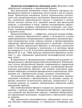 Хронические неспецифические заболевания легких. Включают в себя
хроническую пневмонию и хронический бронхит.
   Под хронической пневмонией следует понимать повторные ин-
фекционные процессы в паренхиме легких одной и той же локали-
зации. Хроническая пневмония, будучи ограниченным (сегмент,
доля) или распространенным воспалением бронхолегочной систе-
мы, клинически характеризуется кашлем с мокротой в течение
многих месяцев (иногда лет), одышкой вначале при физической
нагрузке, в дальнейшем в покое, нередко экспираторного характе-
ра (астмоидный синдром), периодическим усилением этих симп-
томов, сопровождающихся повышением температуры тела, болями
в грудной клетке.
   Хронический бронхит — диффузное, длительно текущее необра-
тимое поражение бронхиального дерева, в большинстве случаев
характеризующееся гиперсекрецией и нарушением дренажной фун-
кции воздухоносных путей, нередко ведущее к прогрессирующему
нарушению бронхиальной проходимости и развитию «легочного
сердца». Частота хронического бронхита за последние десятилетия
имеет отчетливую тенденцию к увеличению, и в настоящее время
им поражено от 2 до 10 % населения промышленно развитых стран
[Путов Н. В. и др., 1988]. Больные хроническим бронхитом состав-
ляют 2/3 лиц, страдающих хронической неспецифической патоло-
гией легких.
   В зависимости от функциональных особенностей различают не-
обструктивный и обструктивный хронический бронхит. В большин-
стве случаев обструктивный бронхит сопровождается выраженной
в той или иной степени эмфиземой легких, усугубляющей функци-
ональные расстройства. Бронхит, при котором отмечаются выра-
женные обратимые колебания бронхиального сопротивления, сбли-
жающие его с бронхиальной астмой, называют астматическим.
   Астматический бронхит характеризуется появлением одышки,
связанной в основном с бронхоспазмом, не носящим, однако, ха-
рактера типичного астматического приступа, толерантность к фи-
зической нагрузке не снижена, обструктивные нарушения имеют
преходящий характер.
   При необструктивном бронхите одышки нет, функция внешнего
дыхания в пределах нормы. Обструктивный бронхит характеризу-
ется одышкой при физической нагрузке, стойкими обструктивны-
ми нарушениями вентиляции, толерантность к физической нагруз-
ке снижена.
   При хронических неспецифических заболеваниях легких мас-
саж действует жаропонижающе, т.е. нормализует температуру тела,

104
 