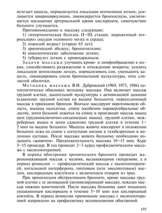 исчезает кашель, нормализуется локальная вентиляция легких, уси-
ливается микроциркуляция, ликвидируется бронхоспазм, увеличи-
вается насыщение артериальной крови кислородом, самочувствие
больного улучшается.
   Противопоказания к массажу следующие:
   1) гипертоническая болезнь II–III стадии, выраженный ате-
росклероз сосудов головного мозга и сердца;
   2) пожилой возраст (старше 65 лет);
   3) хронический абсцесс, бронхоэктазии;
   4) онкологические заболевания легких;
   5) туберкулез легких с кровохарканьем.
   З а д а ч и м а с с а ж а: улучшить крово- и лимфообращение в лег-
ких, способствовать разжижению и отхождению мокроты, усилить
локальную вентиляцию легких, нормализовать сон, уменьшить ка-
шель, ликвидировать спазм бронхиальной мускулатуры, отек сли-
зистой оболочки.
   М е т о д и к а м а с с а ж а. В.И. Дубровский (1969, 1973, 1986) па-
тогенетически обосновал методику массажа. Она включает массаж
грудной клетки, дыхательной мускулатуры с активизацией дыхания
(сдавление грудной клетки на выдохе больного), перкуссионный
массаж в проекциях бронхов. Вначале массируют воротниковую об-
ласть, мышцы надплечья, спину (особенно паравертебральные об-
ласти), затем больной ложится на спину и производят массаж мышц
шеи (грудиноключично-сосцевидных мышц), грудной клетки, меж-
реберных мышц и затем сдавление грудной клетки в течение 1–
2 мин на выдохе больного. Мышцы живота массируют в положении
больного лежа на спине с согнутыми ногами в тазобедренных и ко-
ленных суставах. После массажа живота больному необходимо по-
дышать «животом». Продолжительность массажа 10–15 мин. Курс
5–15 процедур. В год проводят 2–3 курса профилактического масса-
жа с оксигенотерапией.
   В период обострения хронического бронхита проводят жа-
ропонижающий массаж с мазями, вызывающими гиперемию, а в
период ремиссии — профилактический массаж с оксигенотерапи-
ей, ингаляцией интерферона, пихтовым (или эвкалиптовым) мас-
лом, кислородным коктейлем с включением отваров из трав.
   При хроническом обструктивном бронхите, кроме массажа груд-
ной клетки с ее активацией (активизирующий массаж), показан мас-
саж нижних конечностей. После массажа больному дают подышать
увлажненным кислородом в течение 5–10 мин или кислородный
коктейль. В период ремиссии применение массажа с оксигенотера-
пией направлено на профилактику возникновения обострений.

                                                                    105
 