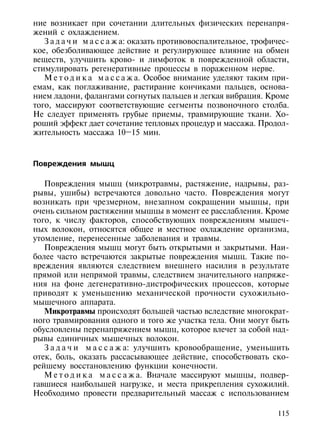 ние возникает при сочетании длительных физических перенапря-
жений с охлаждением.
   З а д а ч и м а с с а ж а: оказать противовоспалительное, трофичес-
кое, обезболивающее действие и регулирующее влияние на обмен
веществ, улучшить крово- и лимфоток в поврежденной области,
стимулировать регенеративные процессы в пораженном нерве.
   М е т о д и к а м а с с а ж а. Особое внимание уделяют таким при-
емам, как поглаживание, растирание кончиками пальцев, основа-
нием ладони, фалангами согнутых пальцев и легкая вибрация. Кроме
того, массируют соответствующие сегменты позвоночного столба.
Не следует применять грубые приемы, травмирующие ткани. Хо-
роший эффект дает сочетание тепловых процедур и массажа. Продол-
жительность массажа 10–15 мин.



Повреждения мышц

   Повреждения мышц (микротравмы, растяжение, надрывы, раз-
рывы, ушибы) встречаются довольно часто. Повреждения могут
возникать при чрезмерном, внезапном сокращении мышцы, при
очень сильном растяжении мышцы в момент ее расслабления. Кроме
того, к числу факторов, способствующих повреждениям мышеч-
ных волокон, относятся общее и местное охлаждение организма,
утомление, перенесенные заболевания и травмы.
   Повреждения мышц могут быть открытыми и закрытыми. Наи-
более часто встречаются закрытые повреждения мышц. Такие по-
вреждения являются следствием внешнего насилия в результате
прямой или непрямой травмы, следствием значительного напряже-
ния на фоне дегенеративно-дистрофических процессов, которые
приводят к уменьшению механической прочности сухожильно-
мышечного аппарата.
   Микротравмы происходят большей частью вследствие многократ-
ного травмирования одного и того же участка тела. Они могут быть
обусловлены перенапряжением мышц, которое влечет за собой над-
рывы единичных мышечных волокон.
   З а д а ч и м а с с а ж а: улучшить кровообращение, уменьшить
отек, боль, оказать рассасывающее действие, способствовать ско-
рейшему восстановлению функции конечности.
   М е т о д и к а м а с с а ж а. Вначале массируют мышцы, подвер-
гавшиеся наибольшей нагрузке, и места прикрепления сухожилий.
Необходимо провести предварительный массаж с использованием

                                                                  115
 