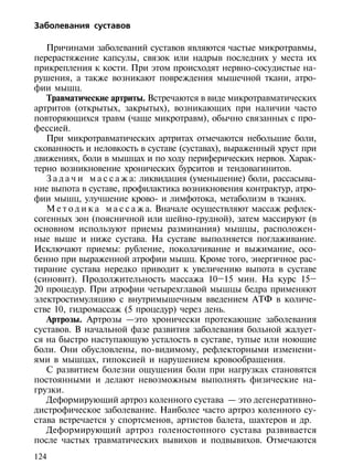 Заболевания суставов

   Причинами заболеваний суставов являются частые микротравмы,
перерастяжение капсулы, связок или надрыв последних у места их
прикрепления к кости. При этом происходят нервно-сосудистые на-
рушения, а также возникают повреждения мышечной ткани, атро-
фии мышц.
   Травматические артриты. Встречаются в виде микротравматических
артритов (открытых, закрытых), возникающих при наличии часто
повторяющихся травм (чаще микротравм), обычно связанных с про-
фессией.
   При микротравматических артритах отмечаются небольшие боли,
скованность и неловкость в суставе (суставах), выраженный хруст при
движениях, боли в мышцах и по ходу периферических нервов. Харак-
терно возникновение хронических бурситов и тендовагинитов.
   З а д а ч и м а с с а ж а: ликвидация (уменьшение) боли, рассасыва-
ние выпота в суставе, профилактика возникновения контрактур, атро-
фии мышц, улучшение крово- и лимфотока, метаболизм в тканях.
   М е т о д и к а м а с с а ж а. Вначале осуществляют массаж рефлек-
согенных зон (поясничной или шейно-грудной), затем массируют (в
основном используют приемы разминания) мышцы, расположен-
ные выше и ниже сустава. На суставе выполняется поглаживание.
Исключают приемы: рубление, поколачивание и выжимание, осо-
бенно при выраженной атрофии мышц. Кроме того, энергичное рас-
тирание сустава нередко приводит к увеличению выпота в суставе
(синовит). Продолжительность массажа 10–15 мин. На курс 15–
20 процедур. При атрофии четырехглавой мышцы бедра применяют
электростимуляцию с внутримышечным введением АТФ в количе-
стве 10, гидромассаж (5 процедур) через день.
   Артрозы. Артрозы —это хронически протекающие заболевания
суставов. В начальной фазе развития заболевания больной жалует-
ся на быстро наступающую усталость в суставе, тупые или ноющие
боли. Они обусловлены, по-видимому, рефлекторными изменени-
ями в мышцах, гипоксией и нарушением кровообращения.
   С развитием болезни ощущения боли при нагрузках становятся
постоянными и делают невозможным выполнять физические на-
грузки.
   Деформирующий артроз коленного сустава — это дегенеративно-
дистрофическое заболевание. Наиболее часто артроз коленного су-
става встречается у спортсменов, артистов балета, шахтеров и др.
   Деформирующий артроз голеностопного сустава развивается
после частых травматических вывихов и подвывихов. Отмечаются
124
 