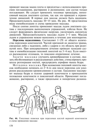 проводят массаж мышц плеча и предплечья с использованием при-
емов поглаживания, растирания и разминания; сам сустав только
поглаживают. Не следует применять тепловые процедуры, интен-
сивный массаж локтевого сустава, так как это приводит к ограни-
чению движений. В первые дни массаж должен быть щадящим.
Продолжительность массажа 10–15 мин. На рис. 46 представлены
виды иммобилизации и схема проведения массажа.
   После снятия лонгеты применяют массаж льдом локтевого сус-
тава с последующим выполнением упражнений, избегая боли. Не
следует форсировать физические нагрузки, увеличивать амплитуду
движений. Продолжительность массажа льдом 2–3 мин. Массаж
льдом и упражнения можно выполнять в течение дня многократно.
   Переломы надколенника. Составляют 1–2% от общего количе-
ства переломов конечностей. Частой причиной их является травма,
связанная либо с падением, либо с ударом в эту область при разог-
нутой ноге. При консервативном лечении проводят пункцию сус-
тава и иммобилизацию гипсовой лонгетой на 3–4 нед. Если имеет-
ся расхождение отломков, то показано оперативное лечение.
   З а д а ч и м а с с а ж а: улучшить кровообращение в суставе, ока-
зать обезболивающее и рассасывающее действие, стимулировать про-
цессы регенерации костей, предупредить атрофию мышц бедра.
   М е т о д и к а м а с с а ж а. При наложении гипсовой лонгеты мас-
саж необходимо начинать со 2–4-го дня после перелома для уско-
рения рассасывания кровоизлияния в суставе. Ежедневно массиру-
ют мышцы бедра и голени здоровой конечности в приподнятом
положении конечности и поясничной области. Применяют погла-
живание, растирание, а также продольное и поперечное размина-




Рис. 46. Гипсовые повязки при переломах костей верхней конечности
и схема проведения массажа

138
 