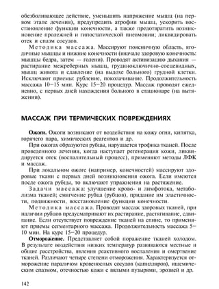 обезболивающее действие, уменьшить напряжение мышц (на пер-
вом этапе лечения), предупредить атрофии мышц, ускорить вос-
становление функции конечности, а также предотвратить возник-
новение пролежней и гипостатической пневмонии; ликвидировать
отек и спазм сосудов.
   М е т о д и к а м а с с а ж а. Массируют поясничную область, яго-
дичные мышцы и нижние конечности (вначале здоровую конечность:
мышцы бедра, затем — голени). Проводят активизацию дыхания —
растирание межреберных мышц, грудиноключично-сосцевидных,
мышц живота и сдавление (на выдохе больного) грудной клетки.
Исключают приемы: рубление, поколачивание. Продолжительность
массажа 10–15 мин. Курс 15–20 процедур. Массаж проводят ежед-
невно, с первых дней нахождения больного в стационаре (на вытя-
жении).



МАССАЖ ПРИ ТЕРМИЧЕСКИХ ПОВРЕЖДЕНИЯХ

   Ожоги. Ожоги возникают от воздействия на кожу огня, кипятка,
горячего пара, химических реагентов и др.
   При ожогах образуются рубцы, нарушается трофика тканей. После
проведенного лечения, когда наступает регенерация кожи, ликви-
дируется отек (воспалительный процесс), применяют методы ЛФК
и массаж.
   При локальном ожоге (например, конечностей) массируют здо-
ровые ткани с первых дней возникновения ожога. Если имеются
после ожога рубцы, то включают упражнения на растяжение.
   З а д а ч и м а с с а ж а: улучшение крово- и лимфотока, метабо-
лизма тканей; смягчение рубца (рубцов), придание им эластичнос-
ти, подвижности, восстановление функции конечности.
   М е т о д и к а м а с с а ж а. Проводят массаж здоровых тканей, при
наличии рубцов предусматривают их растирание, растягивание, сдви-
гание. Если отсутствует повреждение тканей на спине, то применя-
ют приемы сегментарного массажа. Продолжительность массажа 5–
10 мин. На курс 15–20 процедур.
   Отморожение. Представляет собой поражение тканей холодом.
В результате воздействия низких температур развиваются местные и
общие расстройства, явления реактивного воспаления и омертвение
тканей. Различают четыре степени отморожения. Характеризуется от-
морожение параличом кровеносных сосудов (капилляров), ишемиче-
ским спазмом, отечностью кожи с вялыми пузырями, эрозией и др.

142
 