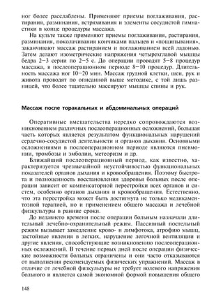 ног более расслаблены. Применяют приемы поглаживания, рас-
тирания, разминания, встряхивания и элементы сосудистой гимна-
стики в конце процедуры массажа.
   На культе также применяют приемы поглаживания, растирания,
разминания, поколачивания кончиками пальцев и «пощипывания»,
заканчивают массаж растиранием и поглаживанием всей ладонью.
Затем делают изометрические напряжения четырехглавой мышцы
бедра 2–3 серии по 2–5 с. До операции проводят 5–8 процедур
массажа, в послеоперационном периоде 8–10 процедур. Длитель-
ность массажа ног 10–20 мин. Массаж грудной клетки, шеи, рук и
живота проводят по описанной выше методике, с той лишь раз-
ницей, что более тщательно массируют мышцы спины и рук.



Массаж после торакальных и абдоминальных операций

   Оперативные вмешательства нередко сопровождаются воз-
никновением различных послеоперационных осложнений, большая
часть которых является результатом функциональных нарушений
сердечно-сосудистой деятельности и органов дыхания. Основными
осложнениями в послеоперационном периоде являются пневмо-
нии, тромбозы и эмболии, метеоризм и др.
   Ближайший послеоперационный период, как известно, ха-
рактеризуется чрезвычайной неустойчивостью функциональных
показателей органов дыхания и кровообращения. Поэтому быстро-
та и полноценность восстановления здоровья больных после опе-
рации зависит от компенсаторной перестройки всех органов и си-
стем, особенно органов дыхания и кровообращения. Естественно,
что эта перестройка может быть достигнута не только медикамен-
тозной терапией, но и применением общего массажа и лечебной
физкультуры в ранние сроки.
   До недавнего времени после операции больным назначали дли-
тельный лечебно-охранительный режим. Пассивный постельный
режим вызывает замедление крово- и лимфотока, атрофию мышц,
застойные явления в легких, нарушение легочной вентиляции и
другие явления, способствующие возникновению послеоперацион-
ных осложнений. В течение первых дней после операции физичес-
кие возможности больных ограничены и они часто отказываются
от выполнения рекомендуемых физических упражнений. Массаж в
отличие от лечебной физкультуры не требует волевого напряжения
больного и является самой экономной формой повышения общего

148
 
