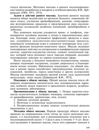 тонуса организма. Методика массажа в раннем послеоперацион-
ном периоде разработана и внедрена в лечебную практику В.И. Дуб-
ровским (1969, 1971, 1973).
   Задачи и действие раннего массажа. Задачами раннего массажа
является общее воздействие на организм больного, повышение об-
щего тонуса, улучшение кровообращения, дыхания, стимулирова-
ние регенеративных процессов и предупреждение ряда послеопе-
рационных осложнений (особенно пневмоний, тромбофлебитов и
эмболии).
   Под влиянием массажа ускоряется крово- и лимфоток, лик-
видируются застойные явления в легких и паренхиматозных орга-
нах, благодаря этому улучшаются трофические процессы в мыш-
цах, ускоряются окислительно-восстановительные процессы,
повышается температура кожи и снижается температура тела, улуч-
шается функция желудочно-кишечного тракта. Массаж оказывает
тонизирующее действие на центральную и периферическую нервную
систему, сердечно-сосудистую систему, снижает психогенный тор-
моз, который часто возникает после тяжелых операций, оказывает
тонизирующее действие на нервно-психическую сферу.
   После массажа у больного появляются положительные эмоции,
которые поднимают настроение, создают уверенность в благопри-
ятном исходе лечения. Наблюдения показывают, что общий мас-
саж в ранние сроки способствует предупреждению легочных ос-
ложнений, тромбозов, пареза кишечника и других осложнений.
Массаж увеличивает экскурсию грудной клетки, силу дыхательной
мускулатуры, тонус мышц [Дубровский В.И., 1973].
   Показания к общему массажу. Общий массаж показан после об-
ширных оперативных вмешательств под эндотрахеальным нарко-
зом, особенно лицам пожилого и преклонного возраста, ослаблен-
ным основным заболеванием.
   Противопоказания к общему массажу. 1. Острая сердечно-сосу-
дистая недостаточность (инфаркт миокарда, снижение коронарно-
го кровообращения, кровопотеря, отек легких).
   2. Эмболия легочной артерии.
   3. Почечная и печеночная недостаточность.
   4. Распространенные острые кожные аллергические реакции
(крапивница и др.).
   Методика общего массажа. Первую процедуру общего массажа
проводят на операционном столе тотчас же после окончания опе-
рации, а в последующие дни в реанимационном отделении или в
послеоперационной палате 1–3 раза в день в течение 3–5 сут. Боль-
ного раздевают и проводят массаж, после чего укрывают одеялом и

                                                              149
 