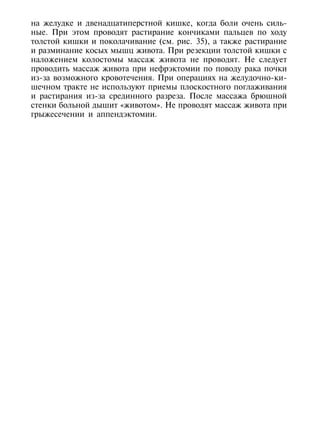 на желудке и двенадцатиперстной кишке, когда боли очень силь-
ные. При этом проводят растирание кончиками пальцев по ходу
толстой кишки и поколачивание (см. рис. 35), а также растирание
и разминание косых мышц живота. При резекции толстой кишки с
наложением колостомы массаж живота не проводят. Не следует
проводить массаж живота при нефрэктомии по поводу рака почки
из-за возможного кровотечения. При операциях на желудочно-ки-
шечном тракте не используют приемы плоскостного поглаживания
и растирания из-за срединного разреза. После массажа брюшной
стенки больной дышит «животом». Не проводят массаж живота при
грыжесечении и аппендэктомии.




156
 