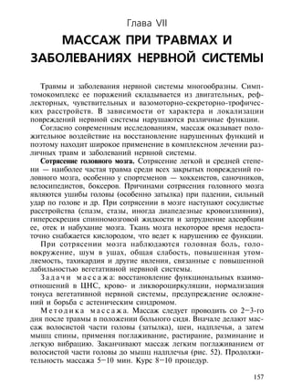 Глава VII
    МАССАЖ ПРИ ТРАВМАХ И
ЗАБОЛЕВАНИЯХ НЕРВНОЙ СИСТЕМЫ

   Травмы и заболевания нервной системы многообразны. Симп-
томокомплекс ее поражений складывается из двигательных, реф-
лекторных, чувствительных и вазомоторно-секреторно-трофичес-
ких расстройств. В зависимости от характера и локализации
повреждений нервной системы нарушаются различные функции.
   Согласно современным исследованиям, массаж оказывает поло-
жительное воздействие на восстановление нарушенных функций и
поэтому находит широкое применение в комплексном лечении раз-
личных травм и заболеваний нервной системы.
   Сотрясение головного мозга. Сотрясение легкой и средней степе-
ни — наиболее частая травма среди всех закрытых повреждений го-
ловного мозга, особенно у спортсменов — хоккеистов, саночников,
велосипедистов, боксеров. Причинами сотрясения головного мозга
являются ушибы головы (особенно затылка) при падении, сильный
удар по голове и др. При сотрясении в мозге наступают сосудистые
расстройства (спазм, стазы, иногда диапедезные кровоизлияния),
гиперсекреция спинномозговой жидкости и затруднение адсорбции
ее, отек и набухание мозга. Ткань мозга некоторое время недоста-
точно снабжается кислородом, что ведет к нарушению ее функции.
   При сотрясении мозга наблюдаются головная боль, голо-
вокружение, шум в ушах, общая слабость, повышенная утом-
ляемость, тахикардия и другие явления, связанные с повышенной
лабильностью вегетативной нервной системы.
   З а д а ч и м а с с а ж а: восстановление функциональных взаимо-
отношений в ЦНС, крово- и ликвороциркуляции, нормализация
тонуса вегетативной нервной системы, предупреждение осложне-
ний и борьба с астеническим синдромом.
   М е т о д и к а м а с с а ж а. Массаж следует проводить со 2–3-го
дня после травмы в положении больного сидя. Вначале делают мас-
саж волосистой части головы (затылка), шеи, надплечья, а затем
мышц спины, применяя поглаживание, растирание, разминание и
легкую вибрацию. Заканчивают массаж легким поглаживанием от
волосистой части головы до мышц надплечья (рис. 52). Продолжи-
тельность массажа 5–10 мин. Курс 8–10 процедур.

                                                                157
 