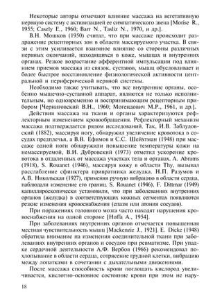 Некоторые авторы отмечают влияние массажа на вегетативную
нервную систему с активизацией ее симпатического звена [Morise R.,
1955; Casely E., 1960; Barr N., Tasliz N., 1970, и др.].
   В.Н. Мошков (1950) считал, что при массаже происходит раз-
дражение рецепторных зон в области массируемого участка. В свя-
зи с этим усиливается взаимное влияние со стороны различных
нервных окончаний, находящихся в коже, мышцах и внутренних
органах. Резкое возрастание афферентной импульсации под влия-
нием приемов массажа из связок, суставов, мышц обусловливает и
более быстрое восстановление физиологической активности цент-
ральной и периферической нервной системы.
   Необходимо также учитывать, что все внутренние органы, осо-
бенно мышечно-суставной аппарат, являются не только исполни-
тельным, но одновременно и воспринимающим рецепторным при-
бором [Черниговский В.Н., 1960; Могендович М.Р., 1961, и др.].
   Действия массажа на ткани и органы характеризуются реф-
лекторным изменением кровообращения. Рефлекторный механизм
массажа подтверждается рядом исследований. Так, И.В. Заблудов-
ский (1882), массируя ногу, обнаружил увеличение кровотока в со-
судах предплечья, а В.В. Ефимов и С.С. Шейхтман (1948) при мас-
саже одной ноги обнаружили повышение температуры кожи на
немассируемой, В.И. Дубровский (1973) отметил ускорение кро-
вотока в отдаленных от массажа участках тела и органах. A. Abrams
(1918), S. Rouanet (1946), массируя кожу в области Thy, вызывал
расслабление сфинктера привратника желудка. Н.П. Разумов и
А.В. Никольская (1927), применяя ручную вибрацию в области сердца,
наблюдали изменение его границ. S. Rouanet (1946), F. Dittmar (1949)
капилляроскопически установили, что при заболеваниях внутренних
органов (желудка) в соответствующих кожных сегментах появляются
резкие изменения кровоснабжения (спазм или атония сосудов).
   При поражениях головного мозга часто находят нарушения кро-
воснабжения на одной стороне [Hoffa A., 1954].
   При заболеваниях внутренних органов отмечается повышенная
местная чувствительность мышц [Mackenzie J., 1921]. Е. Dicke (1948)
обратила внимание на изменения соединительной ткани при забо-
леваниях внутренних органов и сосудов при ревматизме. При упад-
ке сердечной деятельности А.Ф. Вербов (1966) рекомендовал по-
хлопывание в области сердца, сотрясение грудной клетки, вибрацию
между лопатками в сочетании с дыхательными движениями.
   После массажа способность крови поглощать кислород увели-
чивается, кислотно-основное состояние крови при этом не нару-

18
 
