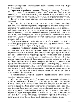 видное растирание. Продолжительность массажа 5–10 мин. Курс
8–10 процедур.
   Невралгия межреберных нервов. Обычно поражается область V–
VI ребер слева. Боль возникает приступообразно или бывает посто-
янной, распространяется по ходу межреберных нервов полукольцом
(от позвоночника до грудины), преобладая в определенных точках.
   З а д а ч и м а с с а ж а: оказать обезболивающее и рассасывающее
действие.
   М е т о д и к а м а с с а ж а. Показаны легкая механическая вибра-
ция в области соответствующего межреберного пространства (пальцы
скользят по межреберьям), легкое поглаживание, а при корешко-
вой локализации процесса — круговое растирание попеременно с
поглаживанием, которое вначале проводят паравертебрально, а за-
тем в области межреберий, где определяется повышенная болез-
ненность. Сильного давления в местах наибольшей болезненности
следует избегать.
   При массировании позвоночного столба применяют погла-
живание, растирание и вибрацию (см. рис. 23). Продолжительность
массажа 5–10 мин. Курс 5–8 процедур.
   Невралгия тройничного нерва. Невралгия тройничного нерва мо-
жет явиться следствием хронических воспалительных изменений в
периферических его ветвях. Для заболевания характерны пронизы-
вающие, стреляющего характера кратковременные боли в щеке,
верхней и нижней челюстях, реже в надбровье (не более 1–2 мин, а
иногда несколько секунд), болезненность точек выхода ветвей нер-
ва. Боли иррадиируют в зону иннервации соответствующей ветви
тройничного нерва лишь с одной стороны. Примерно у 1/3 больных
невралгией определяются болевые точки при надавливании в обла-
сти выхода ветвей тройничного нерва. Нередко во время приступа
возникают судорожные подергивания мимических мышц, спазм
жевательной мускулатуры.
   В комплексном лечении невралгии тройничного нерва массаж
занимает важное место.
   М е т о д и к а м а с с а ж а. В первые дни включают только не-
жное поглаживание. В последующие дни растирают и разминают
мышцы лица, а в местах с повышенным тонусом применяют не-
жную вибрацию. Вибрируют подушечкой указательного (или сред-
него) пальца болезненные точки и точки болевой иррадиации. Вна-
чале массируют затылочную область, места выхода затылочных
нервов и воротниковую область. Продолжительность массажа 5–
10 мин. Курс 15–20 процедур. Исключают приемы: рубление, по-
колачивание и глубокое (жесткое) разминание мышц лица.

                                                                 163
 