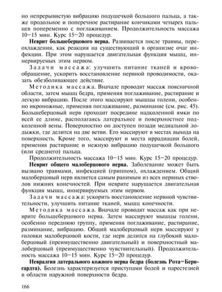 но непрерывистую вибрацию подушечкой большого пальца, а так-
же продольное и поперечное растирание кончиками четырех паль-
цев попеременно с поглаживанием. Продолжительность массажа
10–15 мин. Курс 15–20 процедур.
   Неврит большеберцового нерва. Развивается после травмы, пере-
охлаждения, как реакция на существующий в организме очаг ин-
фекции. При этом нарушается двигательная функция мышц, ин-
нервируемых этим нервом.
   З а д а ч и м а с с а ж а: улучшить питание тканей и крово-
обращение, ускорить восстановление нервной проводимости, ока-
зать обезболивающее действие.
   М е т о д и к а м а с с а ж а. Вначале проводят массаж поясничной
области, затем мышц бедра, применяя поглаживание, растирание и
легкую вибрацию. После этого массируют мышцы голени, особен-
но икроножные, применяя поглаживание, разминание (см. рис. 45).
Большеберцовый нерв проходит посредине надколенной ямки по
всей ее длине, располагаясь латеральнее и поверхностнее под-
коленной вены. Поверхностно он доступен позади медиальной ло-
дыжки, где делится на две ветви. Его массируют в местах выхода на
поверхность. Кроме того, массируют и места иррадиации болей,
применяя растирание и нежную вибрацию подушечкой большого
(или среднего) пальца.
   Продолжительность массажа 10–15 мин. Курс 15–20 процедур.
   Неврит общего малоберцового нерва. Заболевание может быть
вызвано травмами, инфекцией (гриппом), охлаждением. Общий
малоберцовый нерв является самым ранимым из всех нервных ство-
лов нижних конечностей. При неврите нарушается двигательная
функция мышц, иннервируемых этим нервом.
   З а д а ч и м а с с а ж а: ускорить восстановление нервной чувстви-
тельности, улучшить питание тканей, мышц конечности.
   М е т о д и к а м а с с а ж а. Вначале проводят массаж как при не-
врите большеберцового нерва. Затем массируют мышцы голени,
особенно переднюю группу, применяя поглаживание, растирание,
разминание, вибрацию. Общий малоберцовый нерв массируют у
головки малоберцовой кости, где нерв делится на глубокий мало-
берцовый (преимущественно двигательный) и поверхностный ма-
лоберцовый (преимущественно чувствительный). Продолжитель-
ность массажа 10–15 мин. Курс 15–20 процедур.
   Невралгия латерального кожного нерва бедра (болезнь Рота–Берн-
гардта). Болезнь характеризуется приступами болей и парестезией
в области наружной поверхности бедра.

166
 