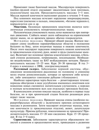 Применяют также баночный массаж. Массируемую поверхность
(шейно-грудной отдел) смазывают эвкалиптовым (или пихтовым,
подсолнечным) маслом. Продолжительность массажа 3–5 мин.
Массаж верхней конечности выполняют руками в течение 5–8 мин.
   Под влиянием массажа исчезают нарушение микроциркуляции,
парестезии (онемение в пальцах, покалывание, «бегание мурашек»),
нормализуется сон и др.
   Миастения. Основным проявлением миастении является пато-
логическая утомляемость поперечнополосатых мышц.
   Патологическая утомляемость мышц легко выявляется при повтор-
ных движениях. Слабость может долго наблюдаться на ограниченной
группе мышц, но со временем процесс обычно генерализуется.
   М е т о д и к а м а с с а ж а. Проводят общий массаж. Вначале мас-
сируют спину (особенно паравертебральные области) в положении
больного на боку, затем ягодичные мышцы и нижние конечности.
После этого массируют переднюю поверхность нижних конечностей
(с проксимальным отделом), руки, живот и грудь (дыхательные мыш-
цы). Включают все основные приемы классического массажа, в боль-
шей степени разминание, потряхивание, похлопывание. Необходи-
мо воздействовать также на БАТ возбуждающим методом. Продол-
жительность массажа 15–25 мин. Курс 20–30 процедур. В год 3–
4 курса в комплексе с ЛФК, электростимуляцией.
   Рассеянный склероз. Заболевание нервной системы, обус-
ловленное возникновением рассеянных по головному и спинному
мозгу очагов демиелинизации, которые со временем либо исчеза-
ют, либо замещаются глиозными рубцами («бляшками»).
   Наиболее характерная черта болезни — ремиттирующее течение:
периоды обострения в виде усугубления имевшихся симптомов или
появления новых сменяются значительным улучшением, а нередко
и полным исчезновением всех или отдельных признаков болезни.
   В комплексном лечении показан массаж, особенно в первые годы
болезни, но и при хронической стадии болезни решающую роль
играет также массаж.
   М е т о д и к а м а с с а ж а. Проводят массаж спины (особенно па-
равертебральных областей) с включением приемов сегментарного
массажа и разминания. Затем массируют ягодичные мышцы, ниж-
ние конечности (с проксимальных отделов), живот, дыхательную
мускулатуру. Приемы рубления, поколачивания не применять! Про-
должительность массажа 15–20 мин ежедневно. Курс 15–20 проце-
дур. В год 3–4 курса.
   Сирингомиелия. Заболевание характеризуется образованием по-
лостей в спинном и продолговатом мозге, приводящим к развитию

                                                                 169
 