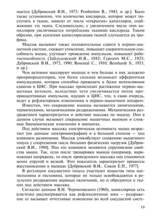 шается [Дубровский В.И., 1973; Pemberton R., 1943, и др.]. Было
также установлено, что количество кислорода, которое может по-
ступить в ткани, зависит от числа «открытых» капилляров, снаб-
жающих эту ткань. Следовательно, с увеличением числа этих ка-
пилляров увеличивается потребление тканями кислорода. Таким
образом, при усилении капилляризации тканей улучшается их тро-
фика.
   Массаж вызывает также положительные сдвиги в нервно-мы-
шечной системе, снижает утомление, повышает сократительную спо-
собность мышц, улучшает проведение импульсов, повышает рабо-
тоспособность [Заблудовский И.В., 1882; Гуревич М.С., 1925;
Дубровский В.И., 1973, 1990; Rosental С., 1910; Bernhardt S:, 1953,
и др.].
   Чем активнее массируют мышцы и чем больше в них заложено
проприорецепторов, тем более сильная возникает афферентная
импульсация, которая способна приводить к более интенсивным
сдвигам в ЦНС. При массаже происходит растяжение нервно-мы-
шечных волокон, вследствие чего увеличивается поток про-
приоцептивных импульсов, идущих в ЦНС, что, в свою очередь,
ведет к рефлекторным изменениям в нервно-мышечном аппарате.
   Известно, что сокращение мышцы вызывается химическими,
термическими, механическими раздражениями. Механическим раз-
дражением характеризуется и действие массажа на мышцу. Оно в
данном случае вызывает сокращение мышечных волокон и слож-
ные биохимические изменения в миоцитах.
   Под действием массажа электрическая активность мышц возрас-
тает (по данным электромиографии) и в большей степени — под
влиянием разминания. Массаж способствует снижению мышечного
тонуса у спортсменов после больших физических нагрузок [Дубров-
ский В.И., 1980]. Под его влиянием меняются упруговязкие свой-
ства мышц. Так, если после тренировки мышца (например, икро-
ножная) напряжена, то после проведенного массажа она становится
менее упругой и вязкой. Этот показатель характеризует процессы
восстановления в мышцах [Дубровский В.И., Соков Е.П., 1977].
   В регуляции сосудистого тонуса участвуют вещества типа аце-
тилхолина и гистамина, которые не только освобождаются в ре-
зультате раздражения нервных окончаний, но и образуются в тка-
нях под действием массажа.
   Согласно данным В.Н. Черниговского (1960), капиллярная сеть
(система) рассматривается как рефлексогенная зона — раздраже-
ние ее вызывает отчетливые изменения во всей сосудистой систе-

                                                                19
 